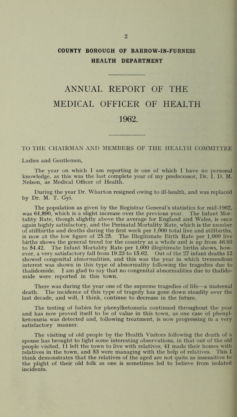COUNTY BOROUGH OF BARROW-IN-FURNESS HEALTH DEPARTMENT ANNUAL REPORT OF THE MEDICAL OFFICER OF HEALTH 1962. TO THE CHAIRMAN AND MEMBERS OF THE HEALTH COMMITTEE Ladies and Gentlemen, The year on which I am reporting is one of which I have no personal knowledge, as this was the last complete year of my predecessor. Dr. I. D. M. Nelson, as Medical Officer of Health. During the year Dr. Wharton resigned owing to ill-health, and was replaced by Dr. M. T. Gyi. The population as given by the Registrar General’s statistics for mid-1962, was 64,890, which is a slight increase over the previous year. The Infant Mor- tality Rate, though slightly above the average for England and Wales, is once again highly satisfactory, and the Perinatal Mortality Rate, which is the number of stillbirths and deaths during the first week per 1,000 total live and stillbirths, is now at the low figure of 25.25. The Illegitimate Birth Rate per 1,000 live births shows the general trend for the country as a whole and is up from 46.93 to 54.42. The Infant Mortality Rate per 1,000 illegitimate births shows, how- ever, a very satisfactory fall from 19.23 to 15.62. Out of the 27 infant deaths 12 showed congenital abnormalities, and this was the year in which tremendous interest was shown in this type of abnormality following the tragedies due to thalidomide. I am glad to say that no congenital abnormalities due to thalido- mide were reported in this town. There was during the year one of the supreme tragedies of life—a maternal death. The incidence of this type of tragedy has gone down steadily over the last decade, and will, I think, continue to decrease in the future. The testing of babies for phenylketonuria continued throughout the year and has now proved itself to be of value in this town, as one case of phenyl- ketonuria was detected and, following treatment, is now progressing in a very satisfactory manner. The visiting of old people by the Health Visitors following the death of a spouse has brought to light some interesting observations, in that out of the old people visited, 11 left the town to live with relatives, 41 made their homes with relatives in the town, and 53 were managing with the help of relatives. This I think demonstrates that the relatives of the aged are not quite as insensitive to the plight of their old folk as one is sometimes led to believe from isolated incidents.