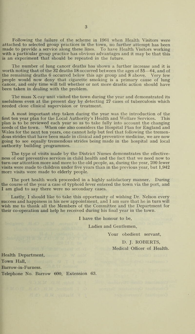 Following the failure of the scheme in 1961 when Health Visitors were attached to selected group practices in the town, no further attempt has been made to provide a service along these lines. To have Health Visitors working with a particular group practice has obvious advantages and it may be that this is an experiment that should be repeated in the future. The number of lung cancer deaths has shown a further increase and it is worth noting that of the 32 deaths 18 occurred between the ages of 55—64, and of the remaining deaths 6 occurred below this age group and 8 above. Very few people would now deny that cigarette smoking is a primary cause of lung cancer, and only time will tell whether or not more drastic action should have been taken in dealing with the problem. The mass X-ray unit visited the town during the year and demonstrated its usefulness even at the present day by detecting 27 cases of tuberculosis which needed close clinical supervision or treatment. A most important step taken during the year was the introduction of the first ten year plan for the Local Authority’s Health and Welfare Services. This plan is to be reviewed each year so as to take fully into account the changing needs of the town. When one also considers the Hospital Plan for England and Wales for the next ten years, one cannot help but feel that following the tremen- dous strides that have been made in clinical and preventive medicine, we are now going to see equally tremendous strides being made in the hospital and local authority building programmes. The type of visits made by the District Nurses demonstrates the effective- ness of our preventive services in child health and the fact that we need now to turn our attention more and more to the old people, as, during the year, 200 fewer visits were made to children under five years than in the previous year, but 1,942 more visits were made to elderly people. The port health work proceeded in a highly satisfactory manner. During the course of the year a case of typhoid fever entered the town via the port, and I am glad to say there were no secondary cases. Lastly, I should like to take this opportunity of wishing Dr. Nelson every success and happiness in his new appointment, and I am sure that he in turn will wish me to thank all the Members of the Committee and the Department for their co-operation and help he received during his final year in the town. I have the honour to be. Ladies and Gentlemen, Your obedient servant, D. J. ROBERTS, Medical Officer of Health. Health Department, Town Hall, Barrow-in-Furness. Telephone No. Barrow 600, Extension 63.