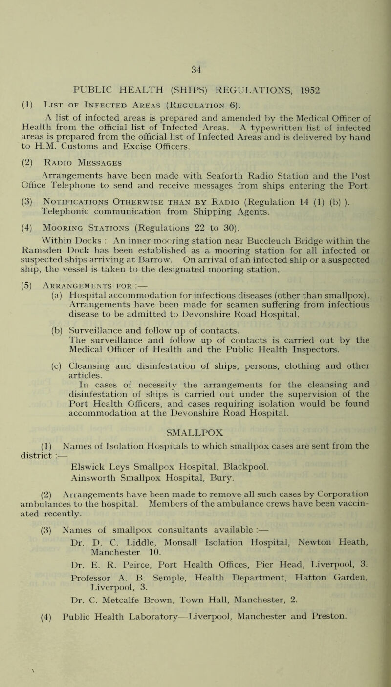 PUBLIC HEALTH (SHIPS) REGULATIONS, 1952 (1) List of Infected Areas (Regulation 6). A list of infected areas is prepared and amended by the Medical Officer of Health from the official list of Infected Areas. A typewritten list of infected areas is prepared from the official list of Infected Areas and is delivered by hand to H.M. Customs and Excise Officers. (2) Radio Messages Arrangements have been made with Seaforth Radio Station and the Post Office Telephone to send and receive messages from ships entering the Port. (3) Notifications Otherwise than by Radio (Regulation 14 (1) (b) ). Telephonic communication from Shipping Agents. (4) Mooring Stations (Regulations 22 to 30). Within Docks ; An inner mooring station near Buccleuch Bridge within the Ramsden Dock has been established as a mooring station for all infected or suspected ships arriving at Barrow. On arrival of an infected ship or a suspected ship, the vessel is taken to the designated mooring station. (5) Arrangements for :— (a) Hospital accommodation for infectious diseases (other than smallpox). Arrangements have been made for seamen suffering from infectious disease to be admitted to Devonshire Road Hospital. (b) Surveillance and follow up of contacts. The surveillance and follow up of contacts is carried out by the Medical Officer of Health and the Public Health Inspectors. (c) Cleansing and disinfestation of ships, persons, clothing and other articles. In cases of necessity the arrangements for the cleansing and disinfestation of ships is carried out under the supervision of the Port Health Officers, and cases requiring isolation would be found accommodation at the Devonshire Road Hospital. SMALLPOX (1) Names of Isolation Hospitals to which smallpox cases are sent from the district :— Elswick Leys Smallpox Hospital, Blackpool. Ainsworth Smallpox Hospital, Bury. (2) Arrangements have been made to remove all such cases by Corporation ambulances to the hospital. Members of the ambulance crews have been vaccin- ated recently. (3) Names of smallpox consultants available :— Dr. D. C. Liddle, Monsall Isolation Hospital, Newton Heath, Manchester 10. Dr. E. R. Peirce, Port Health Offices, Pier Head, Liverpool, 3. Professor A. B. Semple, Health Department, Hatton Garden, Liverpool, 3. Dr. C. Metcalfe Brown, Town Hall, Manchester, 2. (4) Public Health Laboratory—Liverpool, Manchester and Preston.