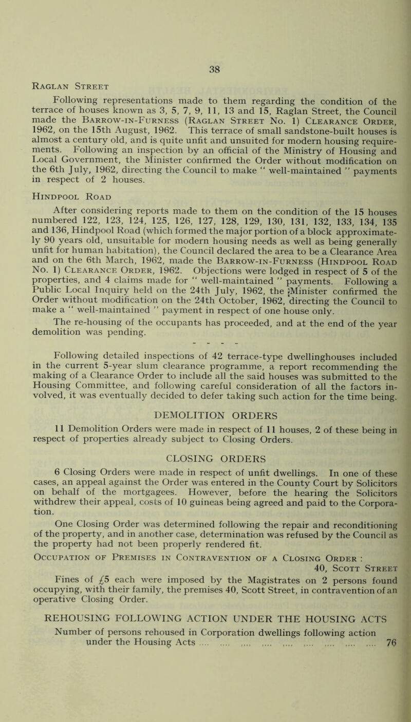 Raglan Street Following representations made to them regarding the condition of the terrace of houses known as 3, 5, 7, 9, 11, 13 and 15, Raglan Street, the Council made the Barrow-in-Furness (Raglan Street No. 1) Clearance Order, 1962, on the 15th August, 1962. This terrace of small sandstone-built houses is almost a century old, and is quite unfit and unsuited for modern housing require- ments. Following an inspection by an official of the Ministry of Housing and I.ocal Government, the Minister confirmed the Order without modification on the 6th July, 1962, directing the Council to make “ well-maintained ” payments in respect of 2 houses. Hindpool Road After considering reports made to them on the condition of the 15 houses numbered 122, 123, 124, 125, 126, 127, 128, 129, 130, 131, 132, 133, 134, 135 and 136, Hindpool Road (which formed the major portion of a block approximate- ly 90 years old, unsuitable for modern housing needs as well as being generally unfit for human habitation), the Council declared the area to be a Clearance Area and on the 6th March, 1962, made the Barrow-in-Furness (Hindpool Road No. 1) Clearance Order, 1962. Objections were lodged in respect of 5 of the properties, and 4 claims made for “ well-maintained ” payments. Following a Public Local Inquiry held on the 24th July, 1962, the jMinister confirmed the Order without modification on the 24th October, 1962, directing the Council to make a “ well-maintained ” payment in respect of one house only. The re-housing of the occupants has proceeded, and at the end of the year demolition was pending. Following detailed inspections of 42 terrace-type dwellinghouses included in the current 5-year slum clearance programme, a report recommending the making of a Clearance Order to include all the said houses was submitted to the Housing Committee, and following careful consideration of all the factors in- volved, it was eventually decided to defer taking such action for the time being. DEMOLITION ORDERS 11 Demolition Orders were made in respect of 11 houses, 2 of these being in respect of properties already subject to Closing Orders. CLOSING ORDERS 6 Closing Orders were made in respect of unfit dwellings. In one of these cases, an appeal against the Order was entered in the County Court by Solicitors on behalf of the mortgagees. However, before the hearing the Solicitors withdrew their appeal, costs of 10 guineas being agreed and paid to the Corpora- tion. One Closing Order was determined following the repair and reconditioning of the property, and in another case, determination was refused by the Council as the property had not been properly rendered fit. Occupation of Premises in Contravention of a Closing Order : 40, Scott Street Fines of £5 each were imposed by the Magistrates on 2 persons found occupying, with their family, the premises 40, Scott Street, in contravention of an operative Closing Order. REHOUSING FOLLOWING ACTION UNDER THE HOUSING ACTS Number of persons rehoused in Corporation dwellings following action under the Housing Acts 76