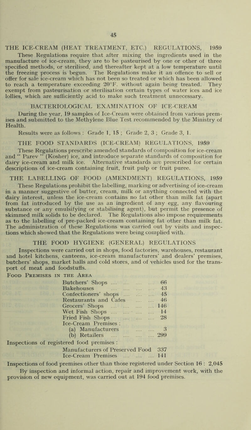 THE ICE-CREAM (HEAT TREATMENT, ETC.) REGULATIONS, 1959 These Regulations require that after mixing the ingredients used in the manufacture of ice-cream, they are to be pasteurised by one or other of three specified methods, or sterilised, and thereafter kept at a low temperature until the freezing process is begun. The Regulations make it an offence to sell or offer for sale ice-cream which has not been so treated or which has been allowed to reach a temperature exceeding 20°F. without again being treated. They exempt from pasteurisation or sterilisation certain types of water ices and ice lollies, which are sufficiently acid to make such treatment unnecessary. BACTERIOLOGICAL EXAMINATION OF ICE-CREAM During the year, 19 samples of Ice-Ci'eam were obtained from various prem- ises and submitted to the Methylene Blue Test recommended by the Ministry of Health. Results were as follows : Grade 1,15; Grade 2, 3 ; Grade 3, 1. THE FOOD STANDARDS (ICE-CREAM) REGULATIONS, 1959 These Regulations prescribe amended standards of composition for ice-cream and “ Parev ” (Kosher) ice, and introduce separate standards of composition for dairy ice-cream and milk ice. Alternative standards are prescribed for certain descriptions of ice-cream containing fruit, fruit pulp or fruit puree. THE LABELLING OF FOOD (AMENDMENT) REGULATIONS, 1959 These Regulations prohibit the labelling, marking or advertising of ice-cream in a manner suggestive of butter, cream, milk or anything connected with the dairy interest, unless the ice-cream contains no fat other than milk fat (apart from fat introduced by the use as an ingredient of any egg, any flavouring substance or any emulsifying or stabilising agent), but permit the presence of skimmed milk solids to be declared. The Regulations also impose requirements as to the labelling of pre-packed ice-cream containing fat other than milk fat. The administration of these Regulations was carried out by visits and inspec- tions which showed that the Regulations were being complied v/ith. THE FOOD HYGIENE (GENERAL) REGULATIONS Inspections were carried out in shops, food factories, warehouses, restaurant and hotel kitchens, canteens, ice-cream manufacturers’ and dealers’ premises, butchers’ shops, market halls and cold stores, and of vehicles used for the trans- port of meat and foodstuffs. Food Premises in the Area Butchers’ Shops 66 Bakehouses 43 Confectioners’ shops 45 Restaurants and Cafes 46 Grocers’ Shops 146 Wet Fish Shops - 14 Fried Fish Shops 28 Ice-Cream Premises ; (a) Manufacturers 3 (b) Retailers 299 Inspections of registered food premises ; Manufacturers of Preserved Food 337 Ice-Cream Premises 141 Inspections of food premises other than those registered under Section 16 : 2,045 By inspection and informal action, repair and improvement work, with the provision of new equipment, was carried out at 194 food premises.