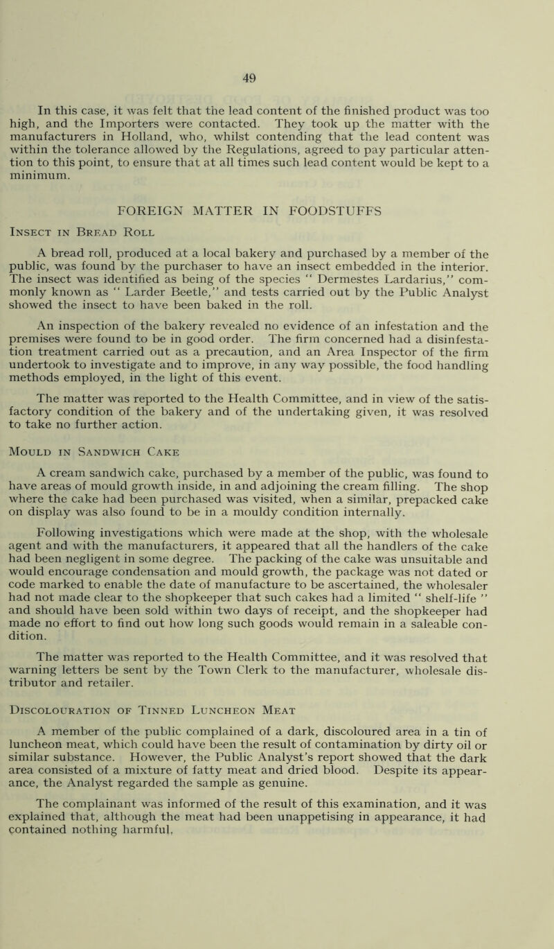 In this case, it was felt that the lead content of the finished product was too high, and the Importers were contacted. They took up the matter with the manufacturers in Holland, who, whilst contending that the lead content was within the tolerance allowed by the Regulations, agreed to pay particular atten- tion to this point, to ensure that at all times such lead content would be kept to a minimum. FOREIGN MATTER IN FOODSTUFFS Insect in Bread Roll A bread roll, produced at a local bakery and purchased by a member of the public, was found by the purchaser to have an insect embedded in the interior. The insect was identified as being of the species “ Dermestes Lardarius,” com- monly known as “ Larder Beetle,” and tests carried out by the Public Analyst showed the insect to have been baked in the roll. An inspection of the bakery revealed no evidence of an infestation and the premises were found to be in good order. The firm concerned had a disinfesta- tion treatment carried out as a precaution, and an Area Inspector of the firm undertook to investigate and to improve, in any way possible, the food handling methods employed, in the light of this event. The matter was reported to the Health Committee, and in view of the satis- factory condition of the bakery and of the undertaking given, it was resolved to take no further action. Mould in Sandwich Cake A cream sandwich cake, purchased by a member of the public, was found to have areas of mould growth inside, in and adjoining the cream filling. The shop where the cake had been purchased was visited, when a similar, prepacked cake on display was also found to be in a mouldy condition internally. Following investigations which were made at the shop, with the wholesale agent and with the manufacturers, it appeared that all the handlers of the cake had been negligent in some degree. The packing of the cake was unsuitable and would encourage condensation and mould growth, the package was not dated or code marked to enable the date of manufacture to be ascertained, the wholesaler had not made clear to the shopkeeper that such cakes had a limited “ shelf-life ” and should have been sold within two days of receipt, and the shopkeeper had made no effort to find out how long such goods would remain in a saleable con- dition. The matter was reported to the Health Committee, and it was resolved that warning letters be sent by the Town Clerk to the manufacturer, wholesale dis- tributor and retailer. Discolouration of Tinned Luncheon Meat A member of the public complained of a dark, discoloured area in a tin of luncheon meat, which could have been the result of contamination by dirty oil or similar substance. However, the Public Analyst’s report showed that the dark area consisted of a mixture of fatty meat and dried blood. Despite its appear- ance, the Analyst regarded the sample as genuine. The complainant was informed of the result of this examination, and it was explained that, although the meat had been unappetising in appearance, it had contained nothing harmful,