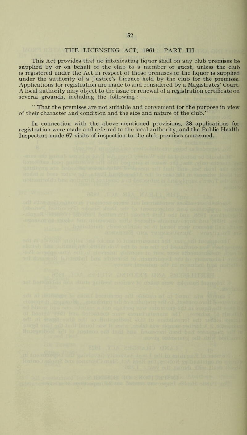 THE LICENSING ACT, 1961 : PART III This Act provides that no intoxicating liquor shall on any club premises be supplied by or on behalf of the club to a member or guest, unless the club is registered under the Act in respect of those premises or the liquor is supplied under the authority of a Justice’s Licence held by the club for the premises. Applications for registration are made to and considered by a Magistrates’ Court. A local authority may object to the issue or renewal of a registration certificate on several grounds, including the following :—  That the premises are not suitable and convenient for the purpose in view of their character and condition and the size and nature of the club.” In connection with the above-mentioned provisions, 28 applications for registration were made and referred to the local authority, and the Public Health Inspectors made 67 visits of inspection to the club premises concerned.