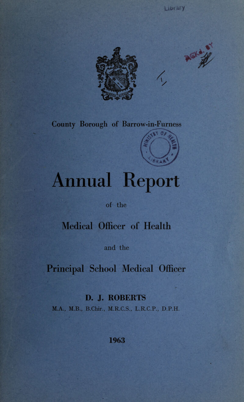 La^rary County Borough of Barrow-in-Furness Annual Report of the Medical Officer of Health and the Principal School Medical Officer D. J. ROBERTS M.A., M.B., B.Chir., M.R.C.S., L.R.C.P., D.P.H. 1963