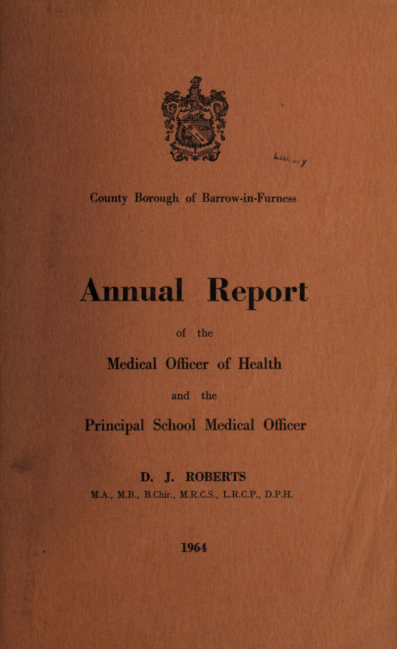 County Borough of Barrow-in-Furness Annual Report of the Medical Ofl&cer of Health and the Principal School Medical Officer D. J. ROBERTS M.A., M.B., B.Chir., M.R.C.S., L.R.C.P., D.P.H. 1964