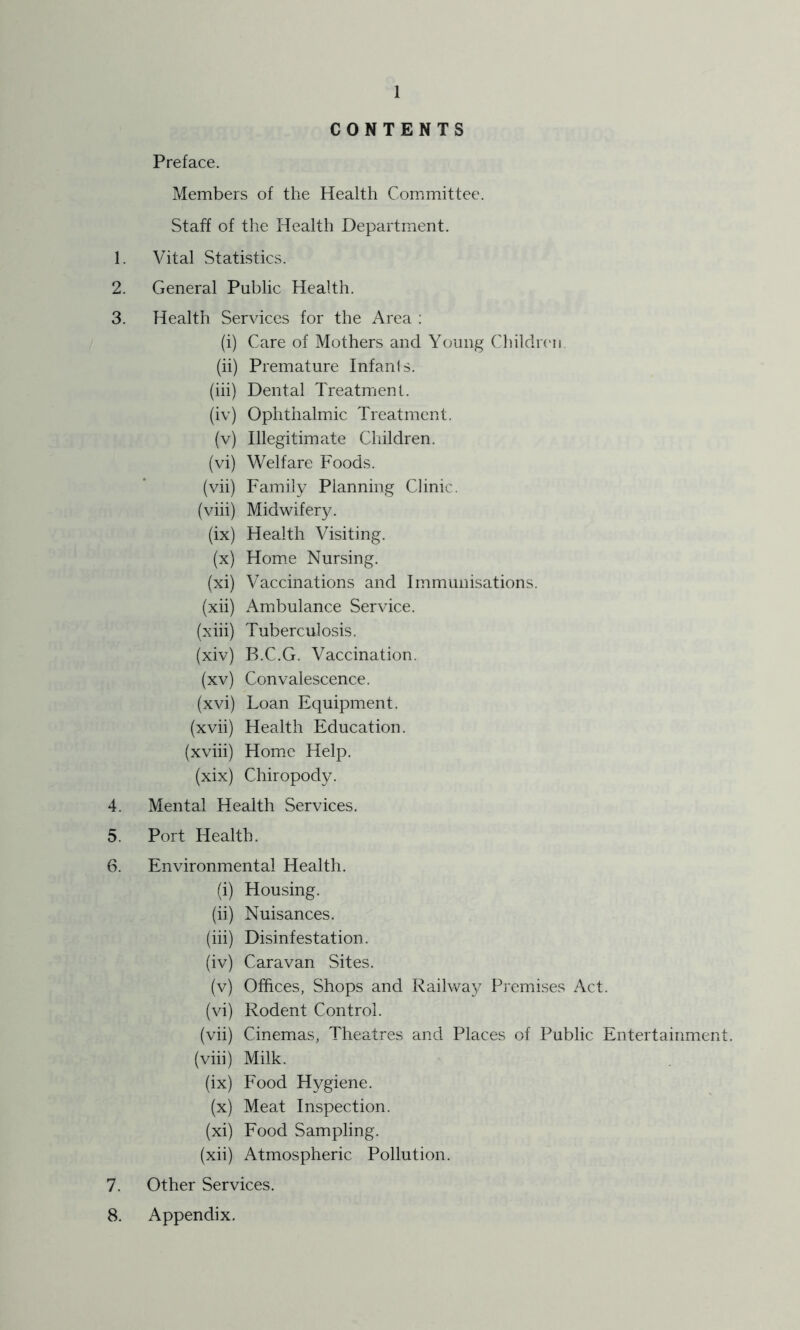 CONTENTS Preface. Members of the Health Committee. Staff of the Health Department. 1. Vital Statistics. 2. General Public Health. 3. Health Services for the Area : (i) Care of Mothers and Young ChildnMi (ii) Premature Infants. (hi) Dental Treatment. (iv) Ophthalmic Treatment. (v) Illegitimcde Children. (vi) Welfare Foods. (vii) Family Planning Clinic. (viii) Midwifery. (ix) Health Visiting. (x) Home Nursing. (xi) Vaccinations and Immunisations. (xii) Ambulance Service. (xiii) Tuberculosis. (xiv) B.C.G. Vaccination. (xv) Convalescence. (xvi) Loan Equipment. (xvii) Health Education. (xviii) Hom.c Help. (xix) Chiropody. 4. Mental Health Services. 5. Port Health. 6. Environmental Health. (i) Housing. (ii) Nuisances. (hi) Disinfestation. (iv) Caravan Sites. (v) Offices, Shops and Railway Pj-emises Act. (vi) Rodent Control. (vii) Cinemas, Theatres and Places of Public Entertainment, (viii) Milk. (ix) Food Hygiene. (x) Meat Inspection. (xi) Food Sampling. (xii) Atmospheric Pollution. 7. Other Services. 8. Appendix.