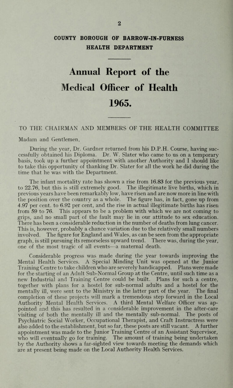COUNTY BOROUGH OF BARROW-IN-FURNESS HEALTH DEPARTMENT Annual Report of the Medical Officer of Health 1965. TO THE CHAIRMAN AND MEMBERS OF THE HEALTH COMMITTEE Madam and Gentlemen, During the year, Dr. Gardner returned from his D.P.H. Course, having suc- cessfully obtained his Diploma. Dr. W. Slater who came to us on a temporary basis, took up a further appointment with another Authority and I should like to take this opportunity of thanking Dr. Slater for all the work he did during the time that he was with the Department. The infant mortality rate has shown a rise from 16.83 for the previous year, to 22.76, but this is still extremely good. The illegitimate live births, which in previous years have been remarkably low, have risen and are now more in line with the position over the country as a whole. The figure has, in fact, gone up from 4.97 per cent, to 6.92 per cent, and the rise in actual illegitimate births has risen from 59 to 76. This appears to be a problem with which we are not coming to grips, and no small part of the fault may lie in our attitude to sex education. There has been a considerable reduction in the number of deaths from lung cancer. This is, however, probably a chance variation due to the relatively small numbers involved. The figure for England and Wales, as can be seen from the appropriate graph, is still pursuing its remorseless upward trend. There was, during the year, one of the most tragic of all events—a maternal death. Considerable progress was made during the year towards improving the Mental Health Services. A Special Minding Unit was opened at the Junior Training Centre to take children who are severely handicapped. Plans were made for the starting of an Adult Sub-Normal Group at the Centre, until such time as a new Industrial and Training Centre could be built. Plans for such a centre, together with plans for a hostel for sub-normal adults and a hostel for the mentally ill, were sent to the Ministry in the latter part of the year. The final completion of these projects will mark a tremendous step forward in the Local Authority Mental Health Services. third Mental Welfare Officer was ap- pointed and this has resulted in a considerable improvement in the after-care visiting of both the mentally ill and the mentally sub-normal. The posts of Psychiatric Social Worker, Occupational Therapist, and Craft Instructress were also added to the establishment, but so far, these posts are still vacant. A further appointment was made to the Junior Training Centre of an Assistant Supervisor, who will eventually go for training. The amount of training being undertaken by the Authority shows a far-sighted view towards meeting the demands which are at present being made on the Local Authority Health Services.