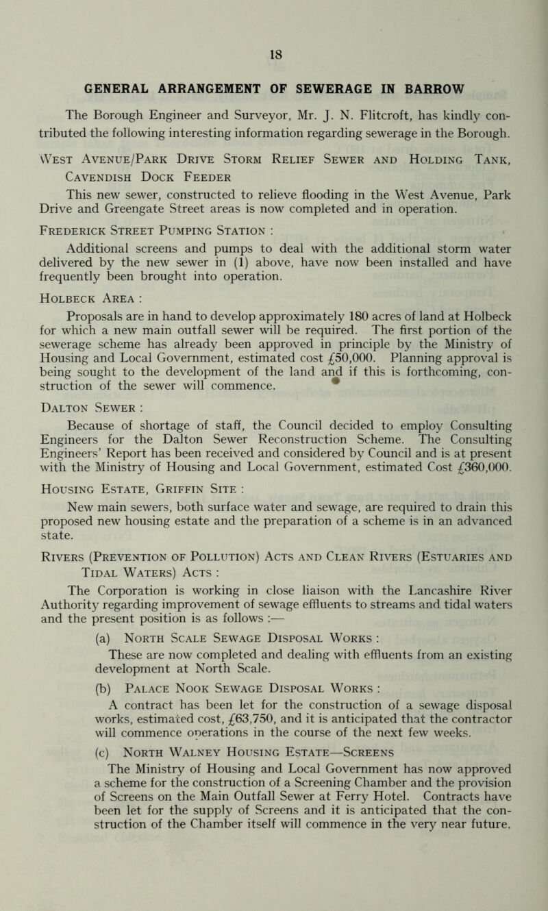 GENERAL ARRANGEMENT OF SEWERAGE IN BARROW The Borough Engineer and Surveyor, Mr. J. N. Flitcroft, has kindly con- tributed the following interesting information regarding sewerage in the Borough. vVest Avenue/Park Drive Storm Relief Sewer and Holding Tank, Cavendish Dock Feeder This new sewer, constructed to relieve flooding in the West Avenue, Park Drive and Greengate Street areas is now completed and in operation. Frederick Street Pumping Station : Additional screens and pumps to deal with the additional storm water delivered by the new sewer in (1) above, have now been installed and have frequently been brought into operation. Holbeck Area : Proposals are in hand to develop approximately 180 acres of land at Holbeck for which a new main outfall sewer will be required. The first portion of the sewerage scheme has already been approved in principle by the Ministry of Housing and Local Government, estimated cost 50,000. Planning approval is being sought to the development of the land and if this is forthcoming, con- struction of the sewer will commence. * Dalton Sewer : Because of shortage of staff, the Council decided to employ Consulting Engineers for the Dalton Sewer Reconstruction Scheme. The Consulting Engineers’ Report has been received and considered by Council and is at present with the Ministry of Housing and Local Government, estimated Cost ;f360,000. Housing Estate, Griffin Site : New main sewers, both surface water and sewage, are required to drain this proposed new housing estate and the preparation of a scheme is in an advanced state. Rivers (Prevention of Pollution) Acts and Clean Rivers (Estuaries and Tidal Waters) Acts : The Corporation is working in close liaison with the Lancashire River Authority regarding improvement of sewage effluents to streams and tidal waters and the present position is as follows :— (a) North Scale Sewage Disposal Works : These are now completed and dealing with effluents from an existing development at North Scale. (b) Palace Nook Sewage Disposal Works : A contract has been let for the construction of a sewage disposal works, estimated cost, £63,750, and it is anticipated that the contractor will commence operations in the course of the next few weeks. (c) North Walney Housing Estate—Screens The Ministry of Housing and Local Government has now approved a scheme for the construction of a Screening Chamber and the provision of Screens on the Main Outfall Sewer at Ferry Hotel. Contracts have been let for the supply of Screens and it is anticipated that the con- struction of the Chamber itself will commence in the very near future,