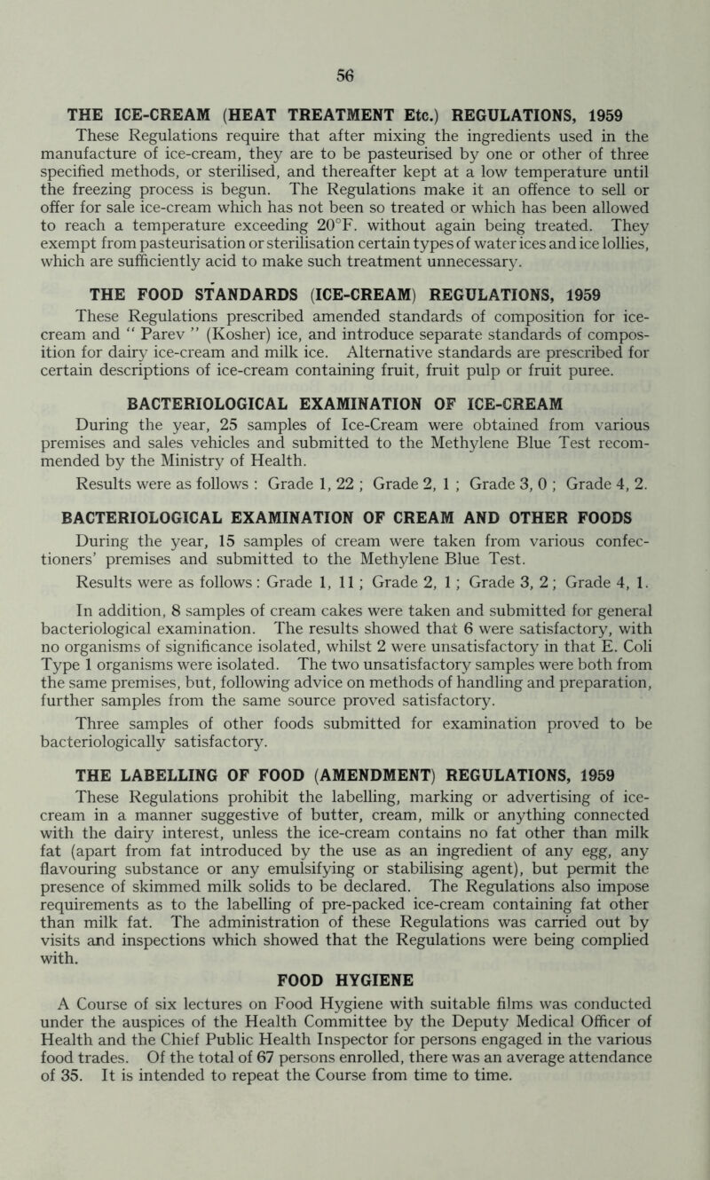 THE ICE-CREAM (HEAT TREATMENT Etc.) REGULATIONS, 1959 These Regulations require that after mixing the ingredients used in the manufacture of ice-cream, they are to be pasteurised by one or other of three specified methods, or sterilised, and thereafter kept at a low temperature until the freezing process is begun. The Regulations make it an offence to sell or offer for sale ice-cream which has not been so treated or which has been allowed to reach a temperature exceeding 20°F. without again being treated. They exempt from pasteurisation or sterilisation certain types of water ices and ice lollies, which are sufficiently acid to make such treatment unnecessary^ THE FOOD STANDARDS (ICE-CREAM) REGULATIONS, 1959 These Regulations prescribed amended standards of composition for ice- cream and “ Parev ” (Kosher) ice, and introduce separate standards of compos- ition for dairy ice-cream and milk ice. Alternative standards are prescribed for certain descriptions of ice-cream containing fruit, fruit pulp or fruit puree. BACTERIOLOGICAL EXAMINATION OF ICE-CREAM During the year, 25 samples of Ice-Cream were obtained from various premises and sales vehicles and submitted to the Methylene Blue Test recom- mended by the Ministry of Health. Results were as follows : Grade 1, 22 ; Grade 2, 1 ; Grade 3, 0 ; Grade 4, 2. BACTERIOLOGICAL EXAMINATION OF CREAM AND OTHER FOODS During the year, 15 samples of cream were taken from various confec- tioners’ premises and submitted to the Methylene Blue Test. Results were as follows: Grade 1, 11 ; Grade 2, 1 ; Grade 3, 2; Grade 4, 1. In addition, 8 samples of cream cakes were taken and submitted for general bacteriological examination. The results showed that 6 were satisfactory, with no organisms of significance isolated, whilst 2 were unsatisfactory in that E. Coli Type 1 organisms were isolated. The two unsatisfactory samples were both from the same premises, but, following advice on methods of handling and preparation, further samples from the same source proved satisfactory. Three samples of other foods submitted for examination proved to be bacteriologically satisfactory. THE LABELLING OF FOOD (AMENDMENT) REGULATIONS, 1959 These Regulations prohibit the labelling, marking or advertising of ice- cream in a manner suggestive of butter, cream, milk or anything connected with the dairy interest, unless the ice-cream contains no fat other than milk fat (apart from fat introduced by the use as an ingredient of any egg, any flavouring substance or any emulsifying or stabilising agent), but permit the presence of skimmed milk solids to be declared. The Regulations also impose requirements as to the labelling of pre-packed ice-cream containing fat other than milk fat. The administration of these Regulations was carried out by visits and inspections which showed that the Regulations were being complied with. FOOD HYGIENE A Course of six lectures on Food Hygiene with suitable films was conducted under the auspices of the Health Committee by the Deputy Medical Officer of Health and the Chief Public Health Inspector for persons engaged in the various food trades. Of the total of 67 persons enrolled, there was an average attendance of 35. It is intended to repeat the Course from time to time.
