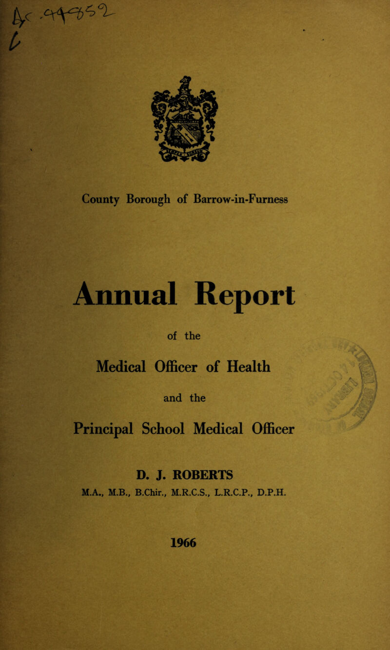 ^c- County Borough of Barrow-in-Furness Annual Report of the Medical Officer of Health and the Principal School Medical Officer D. J. ROBERTS M.A., M.B., B.Chir., M.R.C.S., L.R.C.P., D.P.H. 1966