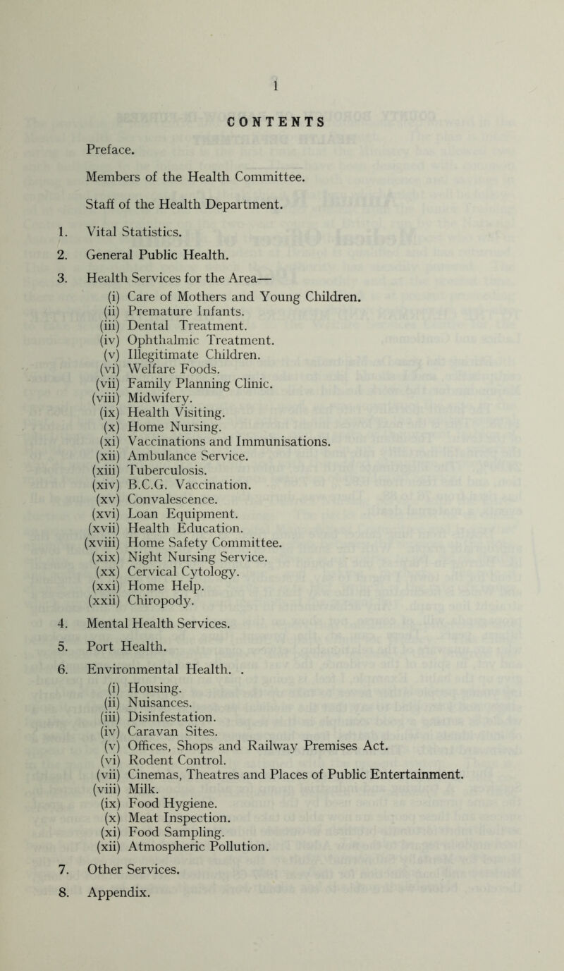 CONTENTS Preface. Members of the Health Committee. Staff of the Health Department. 1. Vital Statistics. 2. General Public Health. 3. Health Services for the Area— (i) Care of Mothers and Young Children. (ii) Premature Infants. (hi) Dental Treatment. (iv) Ophthalmic Treatment. (v) Illegitimate Children. (vi) Welfare Foods. (vii) Family Planning Clinic. (viii) Midwifery. (ix) Health Visiting. (x) Home Nursing. (xi) Vaccinations and Immunisations. (xii) Ambulance Service. (xiii) Tuberculosis. (xiv) B.C.G. Vaccination. (xv) Convalescence. (xvi) Loan Equipment. (xvii) Health Education. (xviii) Home Safety Committee. (xix) Night Nursing Service. (xx) Cervical Cytology. (xxi) Flome Help. (xxii) Chiropody. 4. Mental Health Services. 5. Port Health. 6. Environmental Health. . (i) Housing. (ii) Nuisances. (hi) Disinfestation. (iv) Caravan Sites. (v) Offices, Shops and Railwa}^ Premises Act. (vi) Rodent Control. (vii) Cinemas, Theatres and Places of Public Entertainment, (viii) Milk. (ix) Food Hygiene. (x) Meat Inspection. (xi) Food Sampling. (xii) Atmospheric Pollution. 7. Other Services. 8. Appendix.