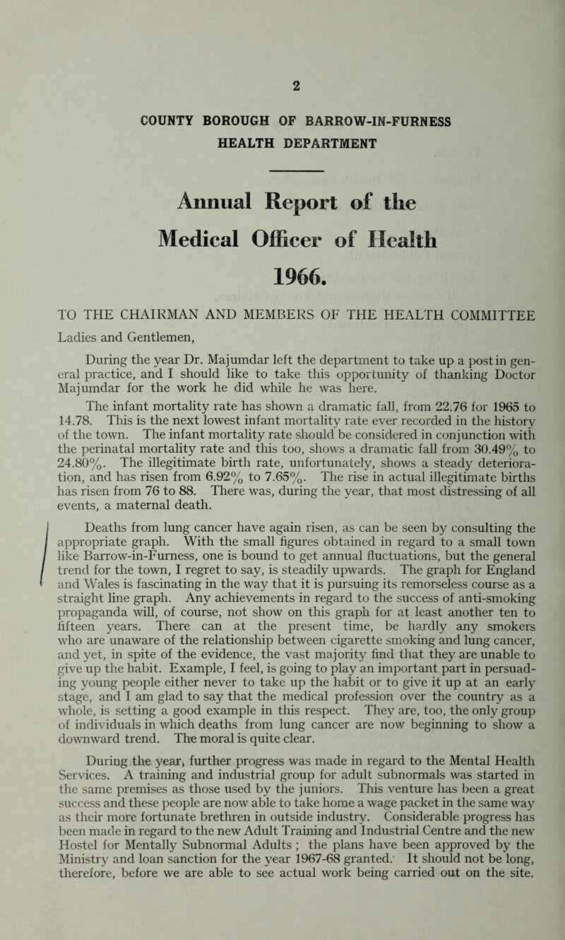 COUNTY BOROUGH OF BARROW-IN-FURNESS HEALTH DEPARTMENT Annual Report of the Medieal Officer of Health 1966. TO THE CHAIRMAN AND MEMBERS OF THE HEALTH COMMITTEE Ladies and Gentlemen, During the year Dr. Majumdar left the department to take up a post in gen- eral practice, and I should like to take this opportunity of thanking Doctor Majumdar for the work he did while he was here. The infant mortality rate has shown a dramatic fall, from 22.76 for 1965 to 14.78. This is the next lowest infant mortality rate ever recorded in the history of the town. The infant mortality rate should be considered in conjunction with the perinatal mortality rate and this too, shows a dramatic fall from 30.49% to 24.80%. The illegitimate birth rate, unfortunately, shows a steady deteriora- tion, and has risen from 6.92% to 7.65%. The rise in actual illegitimate births has risen from 76 to 88. There was, during the year, that most distressing of all events, a maternal death. Deaths from lung cancer have again risen, as can be seen by consulting the appropriate graph. With the small figures obtained in regard to a small town like Barrow-in-Furness, one is bound to get annual fluctuations, but the general trend for the town, I regret to say, is steadily upwards. The graph for England and Wales is fascinating in the way that it is pursuing its remorseless course as a straight line graph. Any achievements in regard to the success of anti-smoking propaganda will, of course, not show on this graph for at least another ten to fifteen years. There can at the present time, be hardly any smokers who are unaware of the relationship between cigarette smoking and lung cancer, and yet, in spite of the evidence, the vast majority find that they are unable to give up the habit. Example, I feel, is going to play an important part in persuad- ing young people either never to take up the habit or to give it up at an early stage, and I am glad to say that the medical profession over the country as a whole, is setting a good example in this respect. They are, too, the only group of individuals in which deaths from lung cancer are now beginning to show a downward trend. The moral is quite clear. During the year, further progress was made in regard to the Mental Health Services. A training and industrial group for adult subnormals was started in the same premises as those used by the juniors. This venture has been a great success and these people are now able to take home a wage packet in the same way as their more fortunate brethren in outside industry. Considerable progress has been made in regard to the new Adult Training and Industrial Centre and the new Hostel for Mentally Subnormal Adults ; the plans have been approved by the Ministry and loan sanction for the year 1967-68 granted.’ It should not be long, therefore, before we are able to see actual work being carried out on the site.