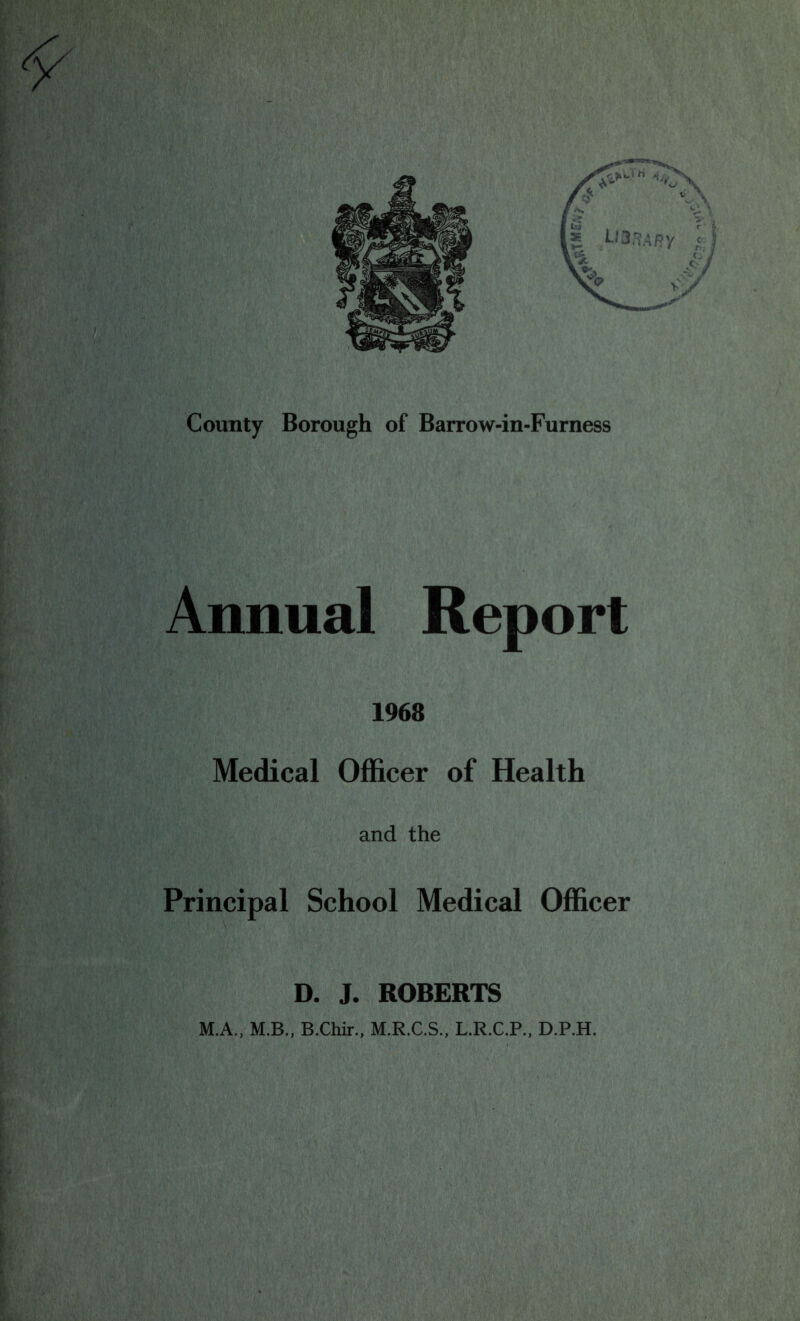 County Borough of Barrow-in-Furness Annual Report 1968 Medical Officer of Health and the Principal School Medical Officer D. J. ROBERTS M.A., M.B., B.Chir., M.R.C.S., L.R.C.P., D.P.H.