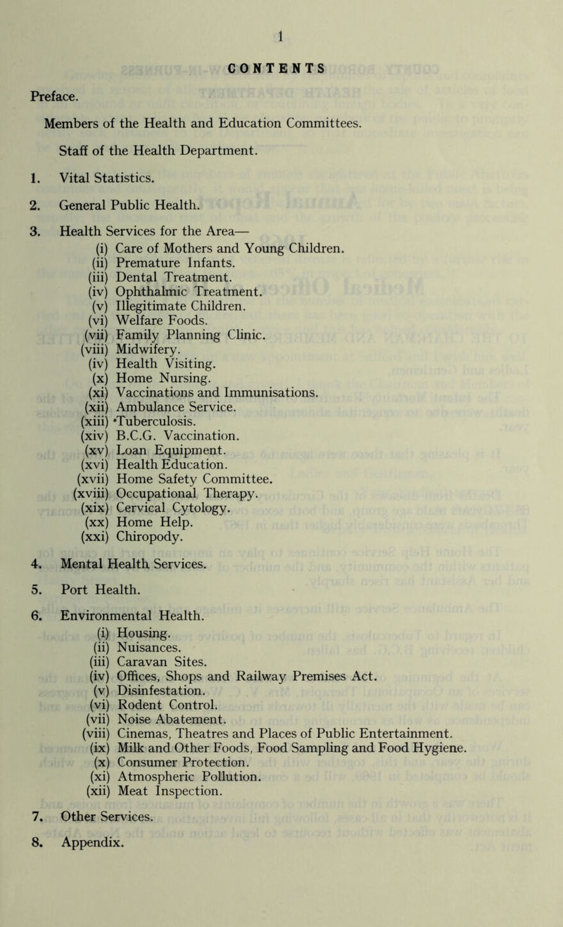 CONTENTS Preface. Members of the Health and Education Committees. Staff of the Health Department. 1. Vital Statistics. 2. General Public Health. 3. Health Services for the Area— (i) Care of Mothers and Young Children. (ii) Premature Infants. (iii) Dental Treatment. (iv) Ophthalmic Treatment. (v) Illegitimate Children. (vi) Welfare Foods. (vii) Family Planning Clinic. (viii) Midwifery. (iv) Health Visiting. (x) Home Nursing. (xi) Vaccinations and Immunisations. (xii) Ambulance Service. (xiii) ‘Tuberculosis. (xiv) B.C.G. Vaccination. (xv) Loan Equipment. (xvi) Health Education. (xvii) Home Safety Committee. (xviii) Occupational Therapy. (xix) Cervical Cytology. (xx) Home Help. (xxi) Chiropody. 4. Mental Health Services. 5. Port Health. 6. Environmental Health. (i) Housing. (ii) Nuisances. (iii) Caravan Sites. (iv) Offices, Shops and Railway Premises Act. (v) Disinfestation. (vi) Rodent Control. (vii) Noise Abatement. (viii) Cinemas, Theatres and Places of Public Entertainment. (ix) Milk and Other Foods, Food Sampling and Food Hygiene. (x) Consumer Protection. (xi) Atmospheric Pollution. (xii) Meat Inspection. 7. Other Services. 8. Appendix.