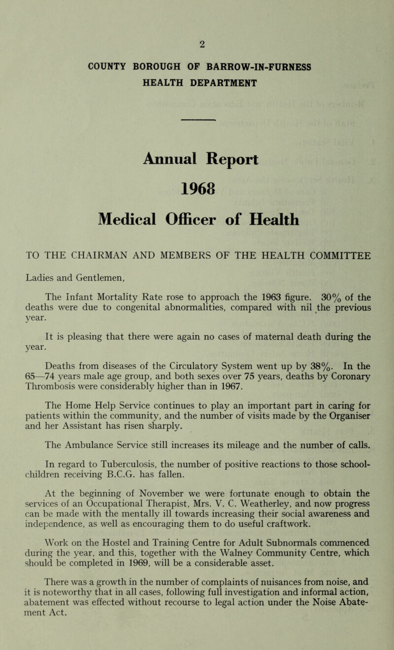 COUNTY BOROUGH OF BARROW-IN-FURNESS HEALTH DEPARTMENT Annual Report 1968 Medical Officer of Health TO THE CHAIRMAN AND MEMBERS OF THE HEALTH COMMITTEE Ladies and Gentlemen, The Infant Mortality Rate rose to approach the 1963 figure. 30% of the deaths were due to congenital abnormalities, compared with nil the previous year. It is pleasing that there were again no cases of maternal death during the year. Deaths from diseases of the Circulatory System went up by 38%. In the 65—74 years male age group, and both sexes over 75 years, deaths by Coronary Thrombosis were considerably higher than in 1967. The Home Help Service continues to play an important part in caring for patients within the community, and the number of visits made by the Organiser and her Assistant has risen sharply. The Ambulance Service still increases its mileage and the number of calls. In regard to Tuberculosis, the number of positive reactions to those school- children receiving B.C.G. has fallen. At the beginning of November we were fortunate enough to obtain the services of an Occupational Therapist, Mrs. V. C. Weatherley, and now progress can be made with the mentally ill towards increasing their social awareness and independence, as well as encouraging them to do useful craftwork. Work on the Hostel and Training Centre for Adult Subnormals commenced during the year, and this, together with the Walney Community Centre, which should be completed in 1969, will be a considerable asset. There was a growth in the number of complaints of nuisances from noise, and it is noteworthy that in all cases, following full investigation and informal action, abatement was effected without recourse to legal action under the Noise Abate- ment Act.