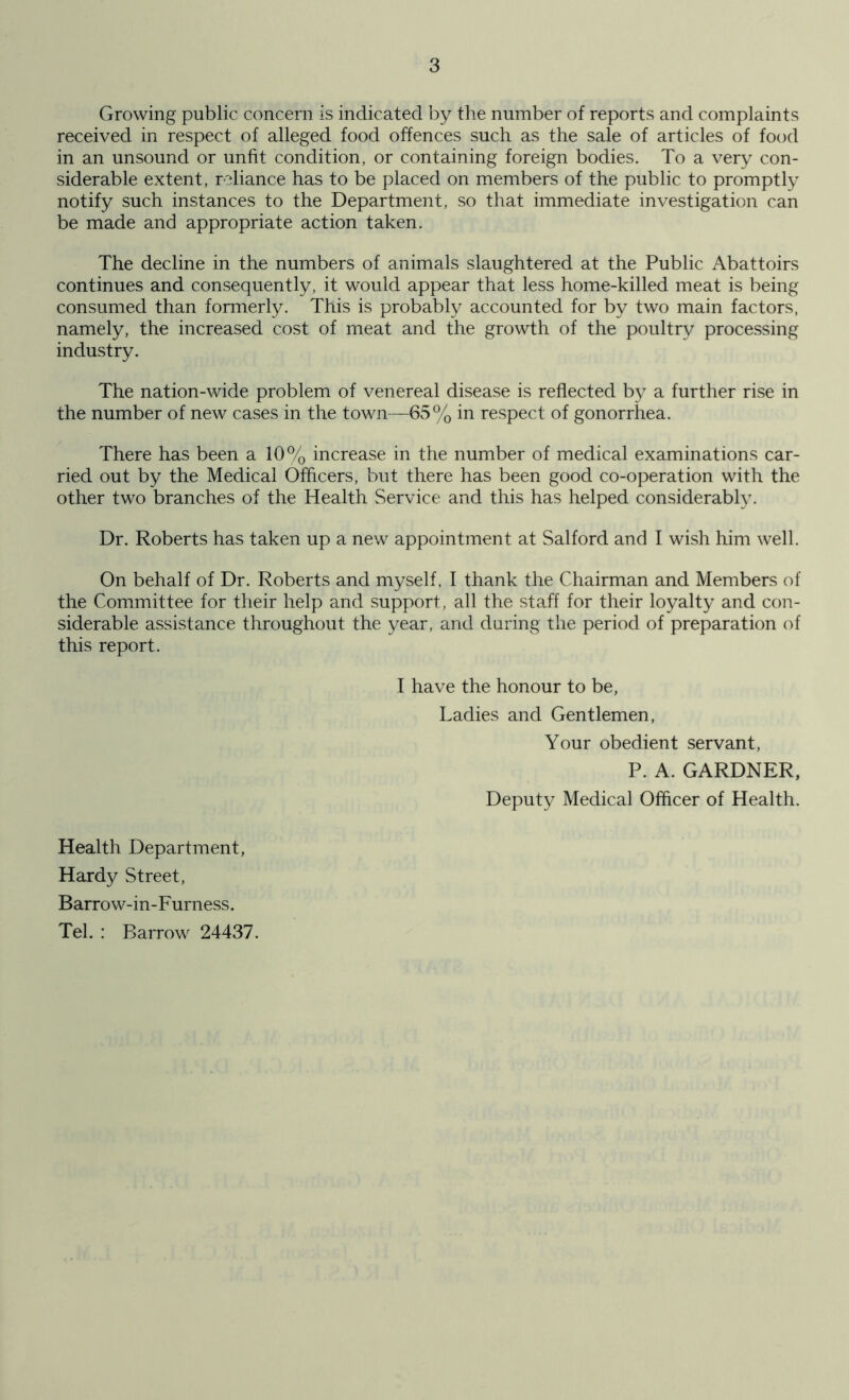 Growing public concern is indicated by the number of reports and complaints received in respect of alleged food offences such as the sale of articles of food in an unsound or unfit condition, or containing foreign bodies. To a very con- siderable extent, reliance has to be placed on members of the public to promptly notify such instances to the Department, so that immediate investigation can be made and appropriate action taken. The decline in the numbers of animals slaughtered at the Public Abattoirs continues and consequently, it would appear that less home-killed meat is being consumed than formerly. This is probably accounted for by two main factors, namely, the increased cost of meat and the growth of the poultry processing industry. The nation-wide problem of venereal disease is reflected by a further rise in the number of new cases in the town—65% in respect of gonorrhea. There has been a 10% increase in the number of medical examinations car- ried out by the Medical Officers, but there has been good co-operation with the other two branches of the Health Service and this has helped considerably. Dr. Roberts has taken up a new appointment at Salford and I wish him well. On behalf of Dr. Roberts and myself. I thank the Chairman and Members of the Committee for their help and support, all the staff for their loyalty and con- siderable assistance throughout the year, and during the period of preparation of this report. I have the honour to be, Ladies and Gentlemen, Your obedient servant, P. A. GARDNER, Deputy Medical Officer of Health. Health Department, Hardy Street, Barrow-in-Furness. Tel. : Barrow 24437.