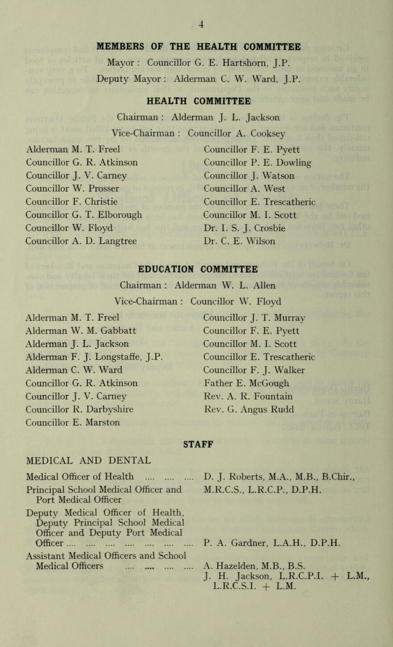 MEMBERS OF THE HEALTH COMMITTEE Mayor : Councillor G. E. Hartshorn, J.P. Deputy Mayor : Alderman C. W. Ward, J.P. HEALTH COMMITTEE Chairman : Alderman J. L. Jackson Vice-Chairman : Councillor A. Cooksey Alderman M. T. Freel Councillor G. R. Atkinson Councillor J. V. Carney Councillor W. Prosser Councillor F. Christie Councillor G. T. Elborough Councillor W. Floyd Councillor A. D. Langtree Councillor F. E. Pyett Councillor P. E. Dowling Councillor J. Watson Councillor A. West Councillor E. Trescatheric Councillor M. I. Scott Dr. I. S. J. Crosbie Dr. C. E. Wilson EDUCATION COMMITTEE Chairman : Alderman W. L. Allen Vice-Chairman : Councillor W. Floyd Alderman M. T. Freel Alderman W. M. Gabbatt Alderman J. L. Jackson Alderman F. J. Longstaffe, J.P. Alderman C. W. Ward Councillor G. R. Atkinson Councillor J. V. Carney Councillor R. Darbyshire Councillor E. Marston MEDICAL AND DENTAL Medical Officer of Health Principal School Medical Officer and Port Medical Officer Deputy Medical Officer of Health, Deputy Principal School Medical Officer and Deputy Port Medical Officer Assistant Medical Officers and School Medical Officers Councillor J. T. Murray Councillor F. E. Pyett Councillor M. I. Scott Councillor E. Trescatheric Councillor F. J. Walker Father E. McGough Rev. A. R. Fountain Rev. G. Angus Rudd STAFF D. J. Roberts, M.A., M.B., B.Chir., M.R.C.S., L.R.C.P., D.P.H. P. A. Gardner, L.A.H., D.P.H. A. Hazelden, M.B., B.S. J. H. Jackson, L.R.C.P.I. + L.M., L.R.C.S.I. + L.M.