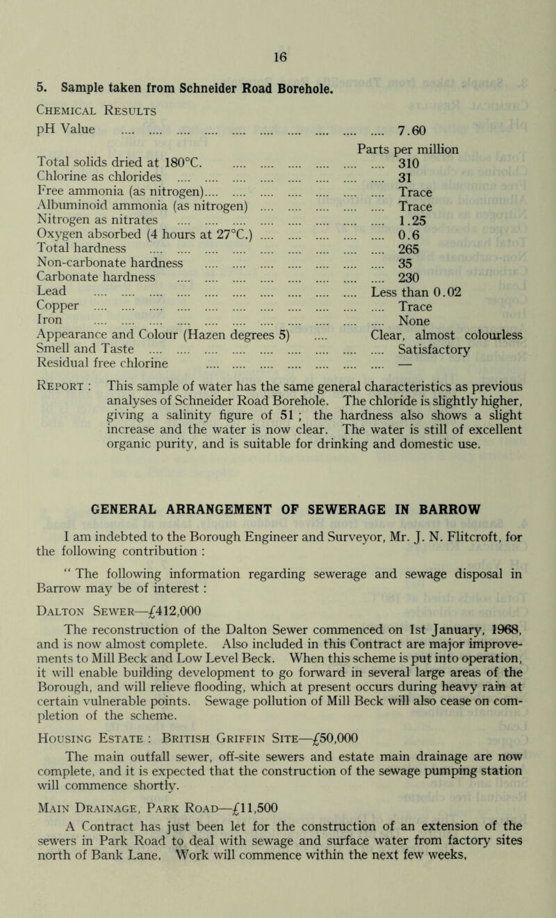 5. Sample taken from Schneider Road Borehole. Chemical Results pH Value 7.60 Parts per million Total solids dried at 180°C 310 Chlorine as chlorides 31 Free ammonia (as nitrogen) Trace Albuminoid ammonia (as nitrogen) Trace Nitrogen as nitrates 1.25 Oxygen absorbed (4 hours at 27°C.) 0.6 Total hardness 265 Non-carbonate hardness 35 Carbonate hardness 230 Lead Less than 0.02 Copper Trace Iron None Appearance and Colour (Hazen degrees 5) .... Clear, almost colourless Smell and Taste Satisfactory Residual free chlorine — Report : This sample of water has the same general characteristics as previous analyses of Schneider Road Borehole. The chloride is slightly higher, giving a salinity figure of 51 ; the hardness also shows a slight increase and the water is now clear. The water is still of excellent organic purity, and is suitable for drinking and domestic use. GENERAL ARRANGEMENT OF SEWERAGE IN BARROW I am indebted to the Borough Engineer and Surveyor, Mr. J. N. Flitcroft, for the following contribution : “ The following information regarding sewerage and sewage disposal in Barrow may be of interest : Dalton Sewer—£412,000 The reconstruction of the Dalton Sewer commenced on 1st January, 1968, and is now almost complete. Also included in this Contract are major improve- ments to Mill Beck and Low Level Beck. When this scheme is put into operation, it will enable building development to go forward in several large areas of the Borough, and will relieve flooding, which at present occurs during heavy rain at certain vulnerable points. Sewage pollution of Mill Beck will also cease on com- pletion of the scheme. Housing Estate : British Griffin Site—£50,000 The main outfall sewer, off-site sewers and estate main drainage are now complete, and it is expected that the construction of the sewage pumping station will commence shortly. Main Drainage, Park Road—£11,500 A Contract has just been let for the construction of an extension of the sewers in Park Road to deal with sewage and surface water from factory sites north of Bank Lane, Work will commence within the next few weeks,