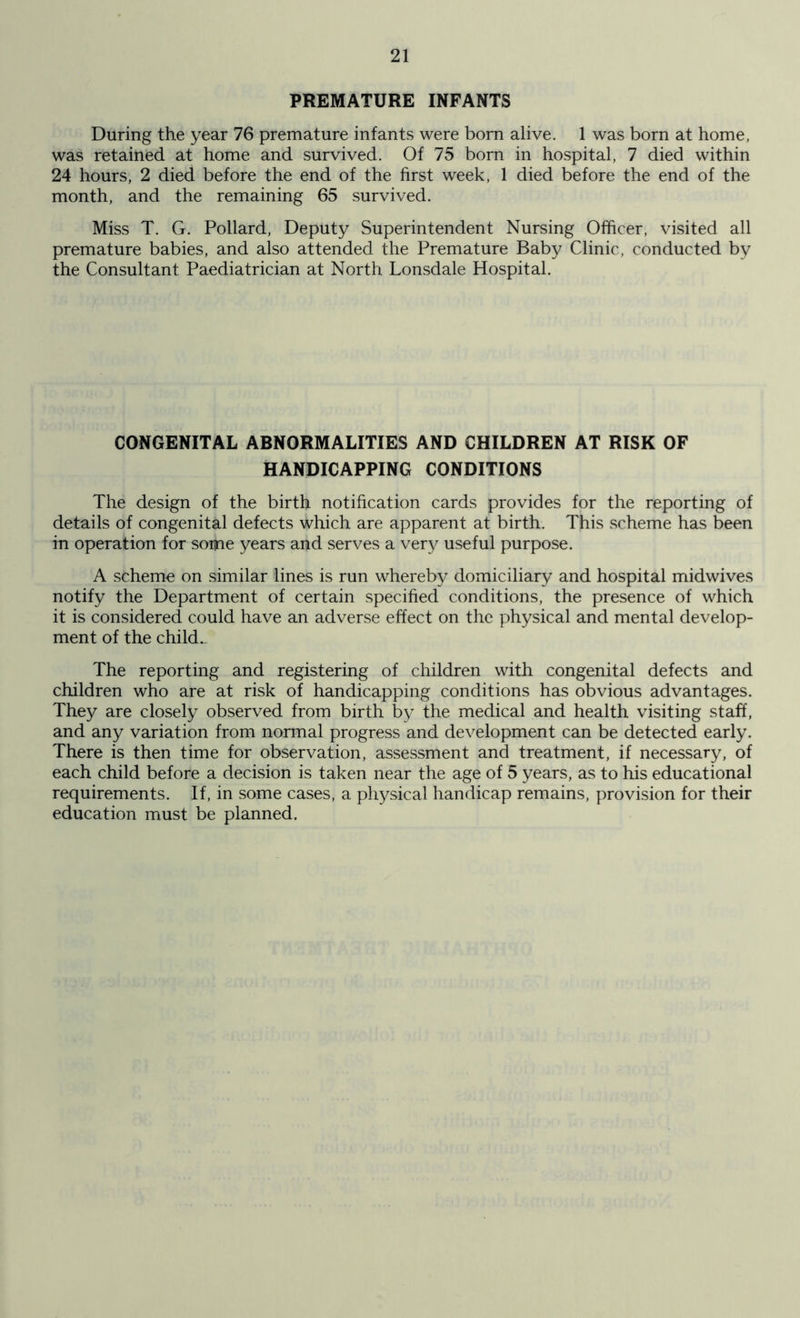 PREMATURE INFANTS During the year 76 premature infants were born alive. 1 was born at home, was retained at home and survived. Of 75 born in hospital, 7 died within 24 hours, 2 died before the end of the first week, 1 died before the end of the month, and the remaining 65 survived. Miss T. G. Pollard, Deputy Superintendent Nursing Officer, visited all premature babies, and also attended the Premature Baby Clinic, conducted by the Consultant Paediatrician at North Lonsdale Hospital. CONGENITAL ABNORMALITIES AND CHILDREN AT RISK OF HANDICAPPING CONDITIONS The design of the birth notification cards provides for the reporting of details of congenital defects which are apparent at birth. This scheme has been in operation for some years and serves a very useful purpose. A scheme on similar lines is run whereby domiciliary and hospital midwives notify the Department of certain specified conditions, the presence of which it is considered could have an adverse effect on the physical and mental develop- ment of the child.. The reporting and registering of children with congenital defects and children who are at risk of handicapping conditions has obvious advantages. They are closely observed from birth by the medical and health visiting staff, and any variation from normal progress and development can be detected early. There is then time for observation, assessment and treatment, if necessary, of each child before a decision is taken near the age of 5 years, as to his educational requirements. If, in some cases, a physical handicap remains, provision for their education must be planned.