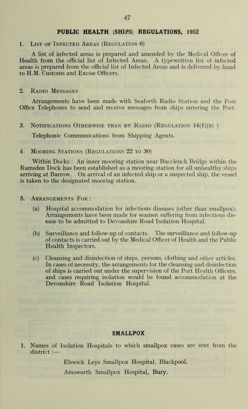 41 PUBLIC HEALTH (SHIPS) REGULATIONS, 1952 1. List of Infected Areas (Regulation 6) A list of infected areas is prepared and amended by the Medical Officer of Health from the official list of Infected Areas. A typewritten list of infected areas is prepared from the official list of Infected Areas and is delivered by hand to H.M. Customs and Excise Officers. 2. Radio Messages Arrangements have been made with Seaforth Radio Station and the Post Office Telephones to send and receive messages from ships entering the Port. 3. Notifications Otherwise than by Radio (Regulation 14(1)(b) ) Telephonic Communications from Shipping Agents. 4. Mooring Stations (Regulations 22 to 30) Within Docks : An inner mooring station near Buccleuch Bridge within the Ramsden Dock has been established as a mooring station for all unhealthy ships arriving at Barrow. On arrival of an infected ship or a suspected ship, the vessel is taken to the designated mooring station. 5. Arrangements For : (a) Hospital accommodation for infectious diseases (other than smallpox). Arrangements have been made for seamen suffering from infectious dis- ease to be admitted to Devonshire Road Isolation Hospital. (b) Surveillance and follow-up of contacts. The surveillance and follow-up of contacts is carried out by the Medical Officer of Health and the Public Health Inspectors. (c) Cleansing and disinfection of ships, persons, clothing and other articles. In cases of necessity, the arrangements for the cleansing and disinfection of ships is carried out under the supervision of the Port Health Officers, and cases requiring isolation would be found accommodation at the Devonshire Road Isolation Hospital. SMALLPOX 1. Names of Isolation Hospitals to which smallpox cases are sent from the district :— Elswick Leys Smallpox Hospital, Blackpool. Ainsworth Smallpox Hospital, Bury.