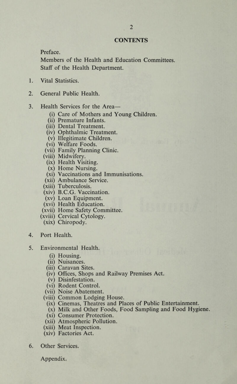 CONTENTS Preface. Members of the Health and Education Committees. Staff of the Health Department. 1. Vital Statistics. 2. General Public Health. 3. Health Services for the Area— (i) Care of Mothers and Young Children. (ii) Premature Infants. (iii) Dental Treatment. (iv) Ophthalmic Treatment. (v) Illegitimate Children. (vi) Welfare Foods. (vii) Family Planning Clinic. (viii) Midwifery. (ix) Health Visiting. (x) Home Nursing. (xi) Vaccinations and Immunisations. (xii) Ambulance Service. (xiii) Tuberculosis. (xiv) B.C.G. Vaccination. (xv) Loan Equipment. (xvi) Health Education. (xvii) Home Safety Committee. (xviii) Cervical Cytology. (xix) Chiropody. 4. Port Health. 5. Environmental Health. (i) Housing. (ii) Nuisances. (iii) Caravan Sites. (iv) Offices, Shops and Railway Premises Act. (v) Disinfestation. (vi) Rodent Control. (vii) Noise Abatement. (viii) Common Lodging House. (ix) Cinemas, Theatres and Places of Public Entertainment. (x) Milk and Other Foods, Food Sampling and Food Hygiene. (xi) Consumer Protection. (xii) Atmospheric Pollution. (xiii) Meat Inspection. (xiv) Factories Act. 6. Other Services. Appendix.