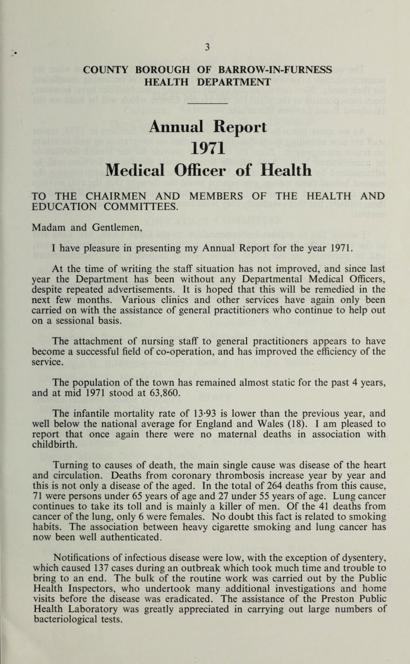 COUNTY BOROUGH OF BARROW-IN-FURNESS HEALTH DEPARTMENT Annual Report 1971 Medical Officer of Health TO THE CHAIRMEN AND MEMBERS OF THE HEALTH AND EDUCATION COMMITTEES. Madam and Gentlemen, I have pleasure in presenting my Annual Report for the year 1971. At the time of writing the staff situation has not improved, and since last year the Department has been without any Departmental Medical Officers, despite repeated advertisements. It is hoped that this will be remedied in the next few months. Various clinics and other services have again only been carried on with the assistance of general practitioners who continue to help out on a sessional basis. The attachment of nursing staff to general practitioners appears to have become a successful field of co-operation, and has improved the efficiency of the service. The population of the town has remained almost static for the past 4 years, and at mid 1971 stood at 63,860. The infantile mortality rate of 13*93 is lower than the previous year, and well below the national average for England and Wales (18). I am pleased to report that once again there were no maternal deaths in association with childbirth. Turning to causes of death, the main single cause was disease of the heart and circulation. Deaths from coronary thrombosis increase year by year and this is not only a disease of the aged. In the total of 264 deaths from this cause, 71 were persons under 65 years of age and 27 under 55 years of age. Lung cancer continues to take its toll and is mainly a killer of men. Of the 41 deaths from cancer of the lung, only 6 were females. No doubt this fact is related to smoking habits. The association between heavy cigarette smoking and lung cancer has now been well authenticated. Notifications of infectious disease were low, with the exception of dysentery, which caused 137 cases during an outbreak which took much time and trouble to bring to an end. The bulk of the routine work was carried out by the Public Health Inspectors, who undertook many additional investigations and home visits before the disease was eradicated. The assistance of the Preston Public Health Laboratory was greatly appreciated in carrying out large numbers of bacteriological tests.