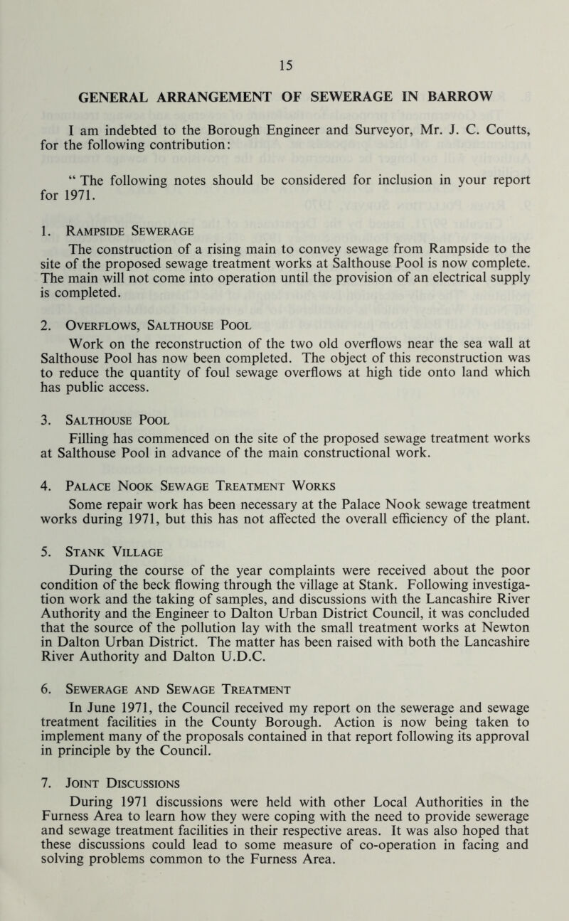GENERAL ARRANGEMENT OF SEWERAGE IN BARROW I am indebted to the Borough Engineer and Surveyor, Mr. J. C. Coutts, for the following contribution: “ The following notes should be considered for inclusion in your report for 1971. 1. Rampside Sewerage The construction of a rising main to convey sewage from Rampside to the site of the proposed sewage treatment works at Salthouse Pool is now complete. The main will not come into operation until the provision of an electrical supply is completed. 2. Overflows, Salthouse Pool Work on the reconstruction of the two old overflows near the sea wall at Salthouse Pool has now been completed. The object of this reconstruction was to reduce the quantity of foul sewage overflows at high tide onto land which has public access. 3. Salthouse Pool Filling has commenced on the site of the proposed sewage treatment works at Salthouse Pool in advance of the main constructional work. 4. Palace Nook Sewage Treatment Works Some repair work has been necessary at the Palace Nook sewage treatment works during 1971, but this has not affected the overall efficiency of the plant. 5. Stank Village During the course of the year complaints were received about the poor condition of the beck flowing through the village at Stank. Following investiga- tion work and the taking of samples, and discussions with the Lancashire River Authority and the Engineer to Dalton Urban District Council, it was concluded that the source of the pollution lay with the small treatment works at Newton in Dalton Urban District. The matter has been raised with both the Lancashire River Authority and Dalton U.D.C. 6. Sewerage and Sewage Treatment In June 1971, the Council received my report on the sewerage and sewage treatment facilities in the County Borough. Action is now being taken to implement many of the proposals contained in that report following its approval in principle by the Council. 7. Joint Discussions During 1971 discussions were held with other Local Authorities in the Furness Area to learn how they were coping with the need to provide sewerage and sewage treatment facilities in their respective areas. It was also hoped that these discussions could lead to some measure of co-operation in facing and solving problems common to the Furness Area.