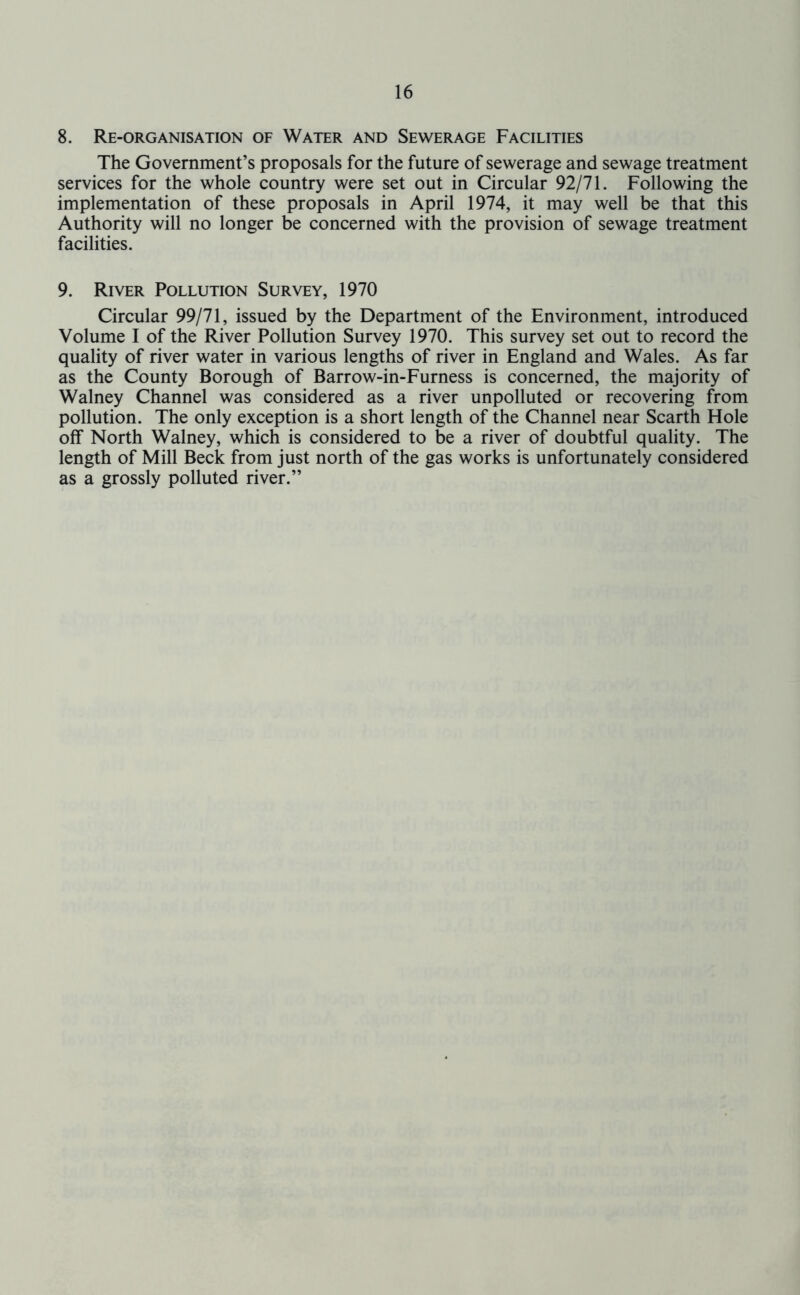 8. Re-organisation of Water and Sewerage Facilities The Government’s proposals for the future of sewerage and sewage treatment services for the whole country were set out in Circular 92/71. Following the implementation of these proposals in April 1974, it may well be that this Authority will no longer be concerned with the provision of sewage treatment facilities. 9. River Pollution Survey, 1970 Circular 99/71, issued by the Department of the Environment, introduced Volume I of the River Pollution Survey 1970. This survey set out to record the quality of river water in various lengths of river in England and Wales. As far as the County Borough of Barrow-in-Furness is concerned, the majority of Walney Channel was considered as a river unpolluted or recovering from pollution. The only exception is a short length of the Channel near Scarth Hole off North Walney, which is considered to be a river of doubtful quality. The length of Mill Beck from just north of the gas works is unfortunately considered as a grossly polluted river.”