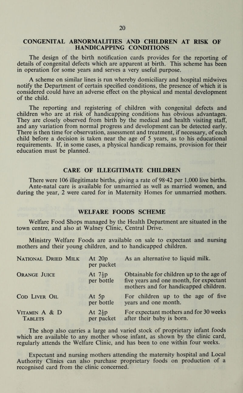 CONGENITAL ABNORMALITIES AND CHILDREN AT RISK OF HANDICAPPING CONDITIONS The design of the birth notification cards provides for the reporting of details of congenital defects which are apparent at birth. This scheme has been in operation for some years and serves a very useful purpose. A scheme on similar lines is run whereby domiciliary and hospital midwives notify the Department of certain specified conditions, the presence of which it is considered could have an adverse effect on the physical and mental development of the child. The reporting and registering of children with congenital defects and children who are at risk of handicapping conditions has obvious advantages. They are closely observed from birth by the medical and health visiting staff, and any variation from normal progress and development can be detected early. There is then time for observation, assessment and treatment, if necessary, of each child before a decision is taken near the age of 5 years, as to his educational requirements. If, in some cases, a physical handicap remains, provision for their education must be planned. CARE OF ILLEGITIMATE CHILDREN There were 106 illegitimate births, giving a rate of 9842 per 1,000 live births. Ante-natal care is available for unmarried as well as married women, and during the year, 2 were cared for in Maternity Homes for unmarried mothers. WELFARE FOODS SCHEME Welfare Food Shops managed by the Health Department are situated in the town centre, and also at Walney Clinic, Central Drive. Ministry Welfare Foods are available on sale to expectant and nursing mothers and their young children, and to handicapped children. National Dried Milk At 20p per packet As an alternative to liquid milk. Orange Juice At 7ip per bottle Obtainable for children up to the age of five years and one month, for expectant mothers and for handicapped children. Cod Liver Oil At 5p per bottle For children up to the age of five years and one month. Vitamin A & D Tablets At 2Jp per packet For expectant mothers and for 30 weeks after their baby is born. The shop also carries a large and varied stock of proprietary infant foods which are available to any mother whose infant, as shown by the clinic card, regularly attends the Welfare Clinic, and has been to one within four weeks. Expectant and nursing mothers attending the maternity hospital and Local Authority Clinics can also purchase proprietary foods on production of a recognised card from the clinic concerned.