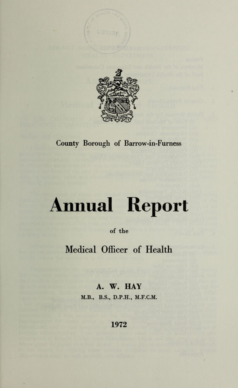 County Borough of Barrow-in-Furness Annual Report of the Medical Officer of Health A. W. HAY M.B., B.S., D.P.H., M.F.C.M. 1972