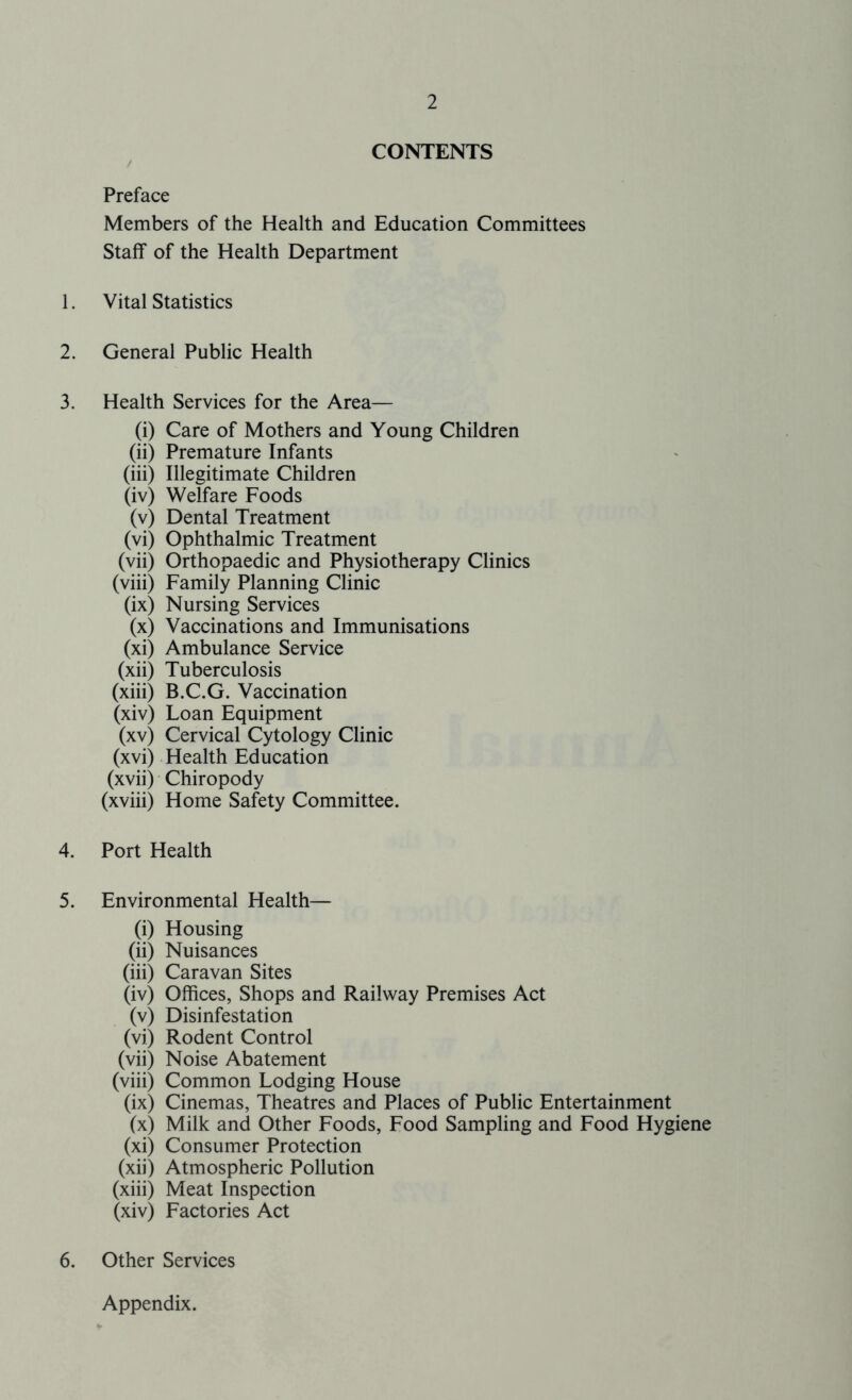 CONTENTS / Preface Members of the Health and Education Committees Staff of the Health Department 1. Vital Statistics 2. General Public Health 3. Health Services for the Area— (i) Care of Mothers and Young Children (ii) Premature Infants (iii) Illegitimate Children (iv) Welfare Foods (v) Dental Treatment (vi) Ophthalmic Treatment (vii) Orthopaedic and Physiotherapy Clinics (viii) Family Planning Clinic (ix) Nursing Services (x) Vaccinations and Immunisations (xi) Ambulance Service (xii) Tuberculosis (xiii) B.C.G. Vaccination (xiv) Loan Equipment (xv) Cervical Cytology Clinic (xvi) Health Education (xvii) Chiropody (xviii) Home Safety Committee. 4. Port Health 5. Environmental Health— (i) Housing (ii) Nuisances (iii) Caravan Sites (iv) Offices, Shops and Railway Premises Act (v) Disinfestation (vi) Rodent Control (vii) Noise Abatement (viii) Common Lodging House (ix) Cinemas, Theatres and Places of Public Entertainment (x) Milk and Other Foods, Food Sampling and Food Hygiene (xi) Consumer Protection (xii) Atmospheric Pollution (xiii) Meat Inspection (xiv) Factories Act 6. Other Services Appendix.