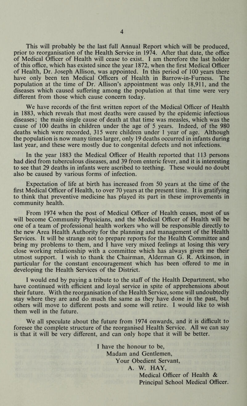 This will probably be the last full Annual Report which will be produced, prior to reorganisation of the Health Service in 1974. After that date, the office of Medical Officer of Health will cease to exist. I am therefore the last holder of this office, which has existed since the year 1872, when the first Medical Officer of Health, Dr. Joseph Allison, was appointed. In this period of 100 years there have only been ten Medical Officers of Health in Barrow-in-Furness. The population at the time of Dr. Allison’s appointment was only 18,911, and the diseases which caused suffering among the population at that time were very different from those which cause concern today. We have records of the first written report of the Medical Officer of Health in 1883, which reveals that most deaths were caused by the epidemic infectious diseases; the main single cause of death at that time was measles, which was the cause of 100 deaths in children under the age of 5 years. Indeed, of the 980 deaths which were recorded, 315 were children under 1 year of age. Although the population is now many times larger, only 19 deaths occurred in infants during last year, and these were mostly due to congenital defects and not infections. In the year 1883 the Medical Officer of Health reported that 113 persons had died from tuberculous diseases, and 39 from enteric fever, and it is interesting to see that 29 deaths in infants were ascribed to teething. These would no doubt also be caused by various forms of infection. Expectation of life at birth has increased from 50 years at the time of the first Medical Officer of Health, to over 70 years at the present time. It is gratifying to think that preventive medicine has played its part in these improvements in community health. From 1974 when the post of Medical Officer of Health ceases, most of us will become Community Physicians, and the Medical Officer of Health will be one of a team of professional health workers who will be responsible directly to the new Area Health Authority for the planning and management of the Health Services. It will be strange not to prepare reports for the Health Committee and bring my problems to them, and I have very mixed feelings at losing this very close working relationship with a committee which has always given me their utmost support. I wish to thank the Chairman, Alderman G. R. Atkinson, in particular for the constant encouragement which has been offered to me in developing the Health Services of the District. I would end by paying a tribute to the staff of the Health Department, who have continued with efficient and loyal service in spite of apprehensions about their future. With the reorganisation of the Health Service, some will undoubtedly stay where they are and do much the same as they have done in the past, but others will move to different posts and some will retire. I would like to wish them well in the future. We all speculate about the future from 1974 onwards, and it is difficult to foresee the complete structure of the reorganised Health Service. All we can say is that it will be very different, and can only hope that it will be better. I have the honour to be. Madam and Gentlemen, Your Obedient Servant, A. W. HAY, Medical Officer of Health & Principal School Medical Officer.