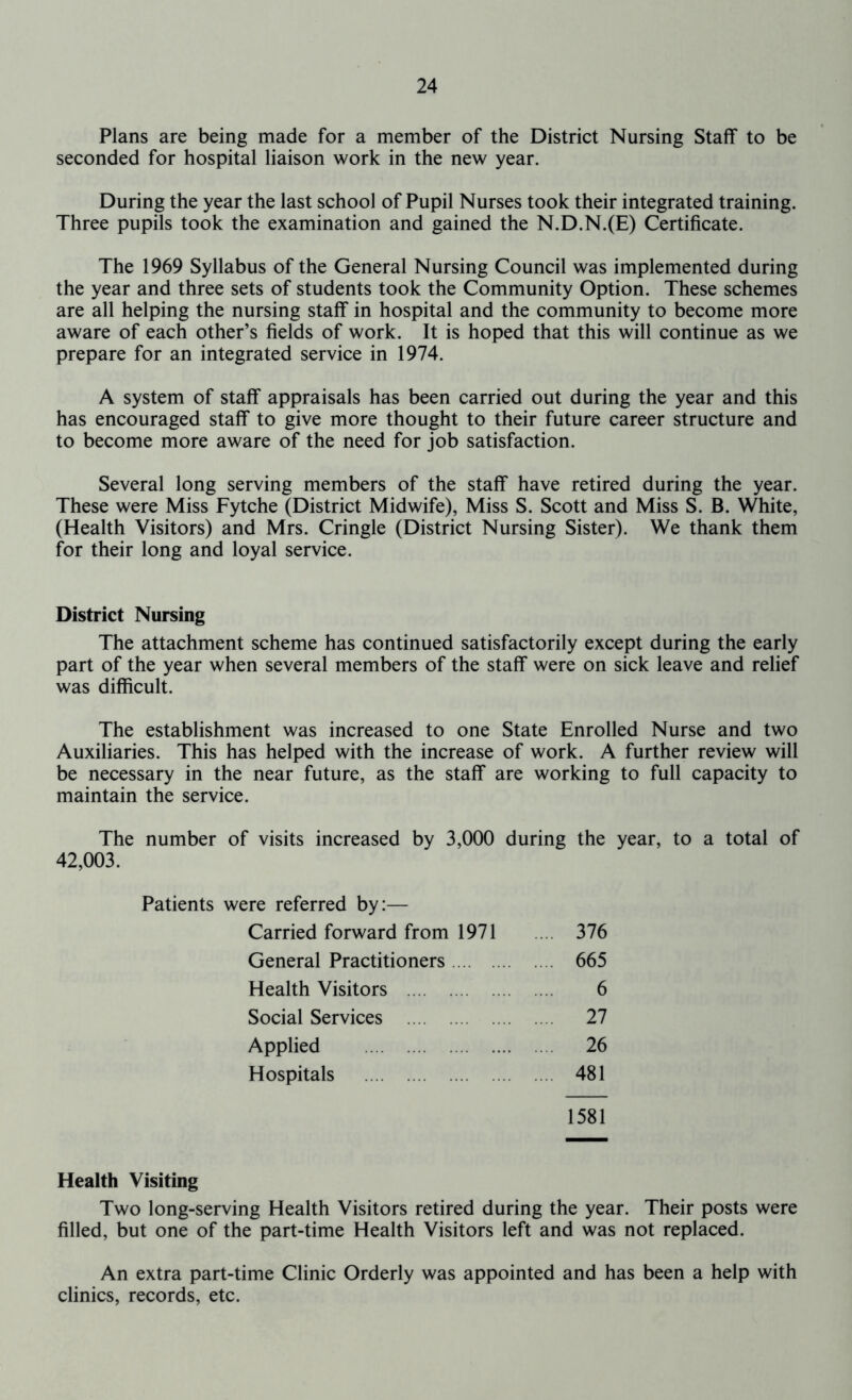Plans are being made for a member of the District Nursing Staff to be seconded for hospital liaison work in the new year. During the year the last school of Pupil Nurses took their integrated training. Three pupils took the examination and gained the N.D.N.(E) Certificate. The 1969 Syllabus of the General Nursing Council was implemented during the year and three sets of students took the Community Option. These schemes are all helping the nursing staff in hospital and the community to become more aware of each other’s fields of work. It is hoped that this will continue as we prepare for an integrated service in 1974. A system of staff appraisals has been carried out during the year and this has encouraged staff to give more thought to their future career structure and to become more aware of the need for job satisfaction. Several long serving members of the staff have retired during the year. These were Miss Fytche (District Midwife), Miss S. Scott and Miss S. B. White, (Health Visitors) and Mrs. Cringle (District Nursing Sister). We thank them for their long and loyal service. District Nursing The attachment scheme has continued satisfactorily except during the early part of the year when several members of the staff were on sick leave and relief was difficult. The establishment was increased to one State Enrolled Nurse and two Auxiliaries. This has helped with the increase of work. A further review will be necessary in the near future, as the staff are working to full capacity to maintain the service. The number of visits increased by 3,000 during the year, to a total of 42,003. Patients were referred by:— Carried forward from 1971 .... 376 General Practitioners .... 665 Health Visitors 6 Social Services .... 27 Applied ... 26 Hospitals .... 481 1581 Health Visiting Two long-serving Health Visitors retired during the year. Their posts were filled, but one of the part-time Health Visitors left and was not replaced. An extra part-time Clinic Orderly was appointed and has been a help with clinics, records, etc.