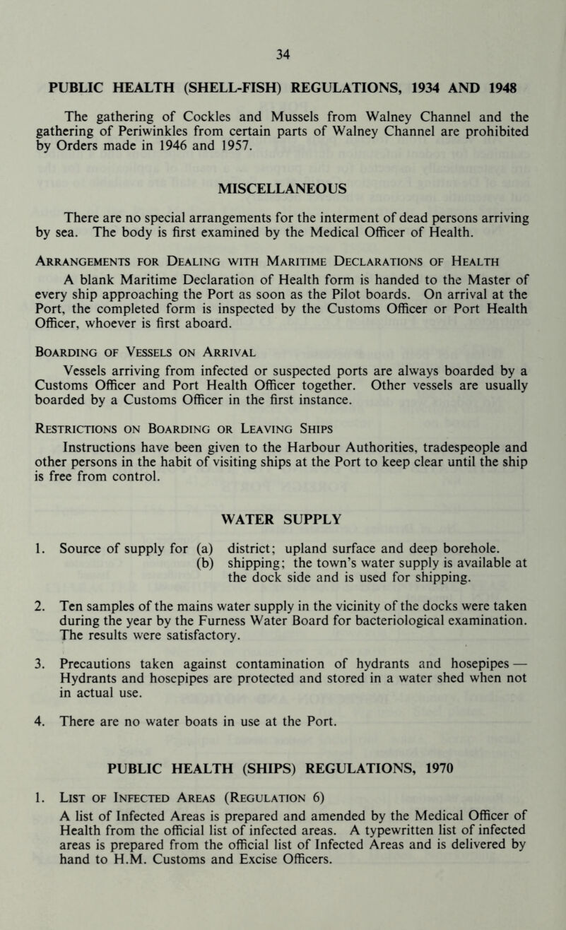 PUBLIC HEALTH (SHELL FISH) REGULATIONS, 1934 AND 1948 The gathering of Cockles and Mussels from Walney Channel and the gathering of Periwinkles from certain parts of Walney Channel are prohibited by Orders made in 1946 and 1957. MISCELLANEOUS There are no special arrangements for the interment of dead persons arriving by sea. The body is first examined by the Medical Officer of Health. Arrangements for Dealing with Maritime Declarations of Health A blank Maritime Declaration of Health form is handed to the Master of every ship approaching the Port as soon as the Pilot boards. On arrival at the Port, the completed form is inspected by the Customs Officer or Port Health Officer, whoever is first aboard. Boarding of Vessels on Arrival Vessels arriving from infected or suspected ports are always boarded by a Customs Officer and Port Health Officer together. Other vessels are usually boarded by a Customs Officer in the first instance. Restrictions on Boarding or Leaving Ships Instructions have been given to the Harbour Authorities, tradespeople and other persons in the habit of visiting ships at the Port to keep clear until the ship is free from control. WATER SUPPLY 1. Source of supply for (a) district; upland surface and deep borehole. (b) shipping; the town’s water supply is available at the dock side and is used for shipping. 2. Ten samples of the mains water supply in the vicinity of the docks were taken during the year by the Furness Water Board for bacteriological examination. The results were satisfactory. 3. Precautions taken against contamination of hydrants and hosepipes — Hydrants and hosepipes are protected and stored in a water shed when not in actual use. 4. There are no water boats in use at the Port. PUBLIC HEALTH (SHIPS) REGULATIONS, 1970 1. List of Infected Areas (Regulation 6) A list of Infected Areas is prepared and amended by the Medical Officer of Health from the official list of infected areas. A typewritten list of infected areas is prepared from the official list of Infected Areas and is delivered by hand to H.M. Customs and Excise Officers.