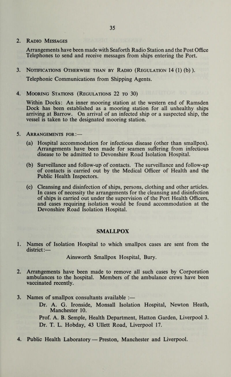 2. Radio Messages Arrangements have been made with Seaforth Radio Station and the Post Office Telephones to send and receive messages from ships entering the Port. 3. Notifications Otherwise than by Radio (Regulation 14 (1) (b)). Telephonic Communications from Shipping Agents. 4. Mooring Stations (Regulations 22 to 30) Within Docks: An inner mooring station at the western end of Ramsden Dock has been established as a mooring station for all unhealthy ships arriving at Barrow. On arrival of an infected ship or a suspected ship, the vessel is taken to the designated mooring station. 5. Arrangements for:— (a) Hospital accommodation for infectious disease (other than smallpox). Arrangements have been made for seamen suffering from infectious disease to be admitted to Devonshire Road Isolation Hospital. (b) Surveillance and follow-up of contacts. The surveillance and follow-up of contacts is carried out by the Medical Officer of Health and the Public Health Inspectors. (c) Cleansing and disinfection of ships, persons, clothing and other articles. In cases of necessity the arrangements for the cleansing and disinfection of ships is carried out under the supervision of the Port Health Officers, and cases requiring isolation would be found accommodation at the Devonshire Road Isolation Hospital. SMALLPOX 1. Names of Isolation Hospital to which smallpox cases are sent from the district:— Ainsworth Smallpox Hospital, Bury. 2. Arrangements have been made to remove all such cases by Corporation ambulances to the hospital. Members of the ambulance crews have been vaccinated recently. 3. Names of smallpox consultants available :— Dr. A. G. Ironside, Monsall Isolation Hospital, Newton Heath, Manchester 10. Prof. A. B. Semple, Health Department, Hatton Garden, Liverpool 3. Dr. T. L. Hobday, 43 Ullett Road, Liverpool 17. 4. Public Health Laboratory — Preston, Manchester and Liverpool.