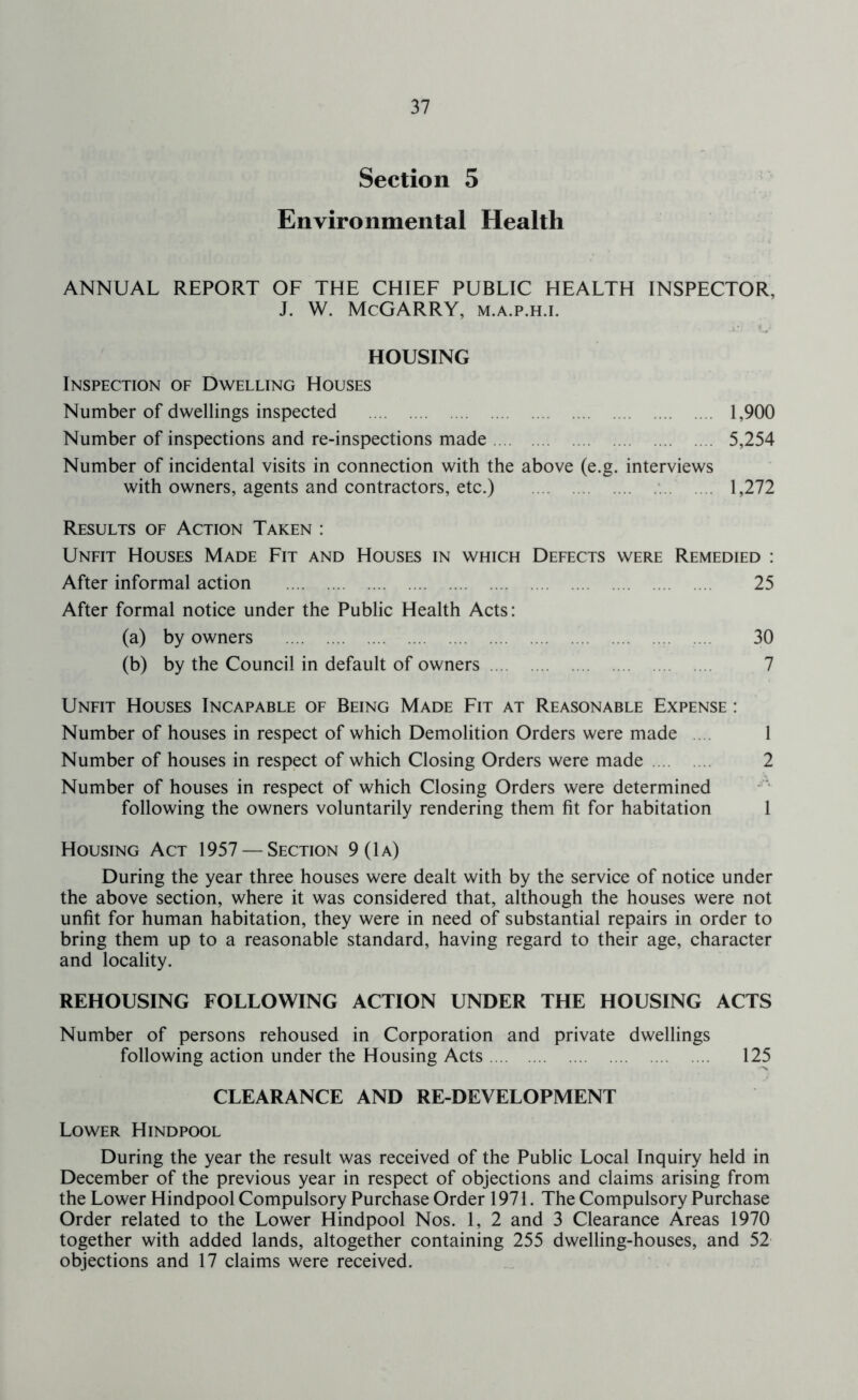 Section 5 Environmental Health ANNUAL REPORT OF THE CHIEF PUBLIC HEALTH INSPECTOR, J. W. McGARRY, m.a.p.h.i. HOUSING Inspection of Dwelling Houses Number of dwellings inspected 1,900 Number of inspections and re-inspections made 5,254 Number of incidental visits in connection with the above (e.g. interviews with owners, agents and contractors, etc.) .... 1,272 Results of Action Taken : Unfit Houses Made Fit and Houses in which Defects were Remedied : After informal action 25 After formal notice under the Public Health Acts: (a) by owners 30 (b) by the Council in default of owners 7 Unfit Houses Incapable of Being Made Fit at Reasonable Expense : Number of houses in respect of which Demolition Orders were made .... 1 Number of houses in respect of which Closing Orders were made 2 Number of houses in respect of which Closing Orders were determined following the owners voluntarily rendering them fit for habitation 1 Housing Act 1957 — Section 9 (1a) During the year three houses were dealt with by the service of notice under the above section, where it was considered that, although the houses were not unfit for human habitation, they were in need of substantial repairs in order to bring them up to a reasonable standard, having regard to their age, character and locality. REHOUSING FOLLOWING ACTION UNDER THE HOUSING ACTS Number of persons rehoused in Corporation and private dwellings following action under the Housing Acts 125 CLEARANCE AND RE-DEVELOPMENT Lower Hindpool During the year the result was received of the Public Local Inquiry held in December of the previous year in respect of objections and claims arising from the Lower Hindpool Compulsory Purchase Order 1971. The Compulsory Purchase Order related to the Lower Hindpool Nos. 1, 2 and 3 Clearance Areas 1970 together with added lands, altogether containing 255 dwelling-houses, and 52 objections and 17 claims were received.