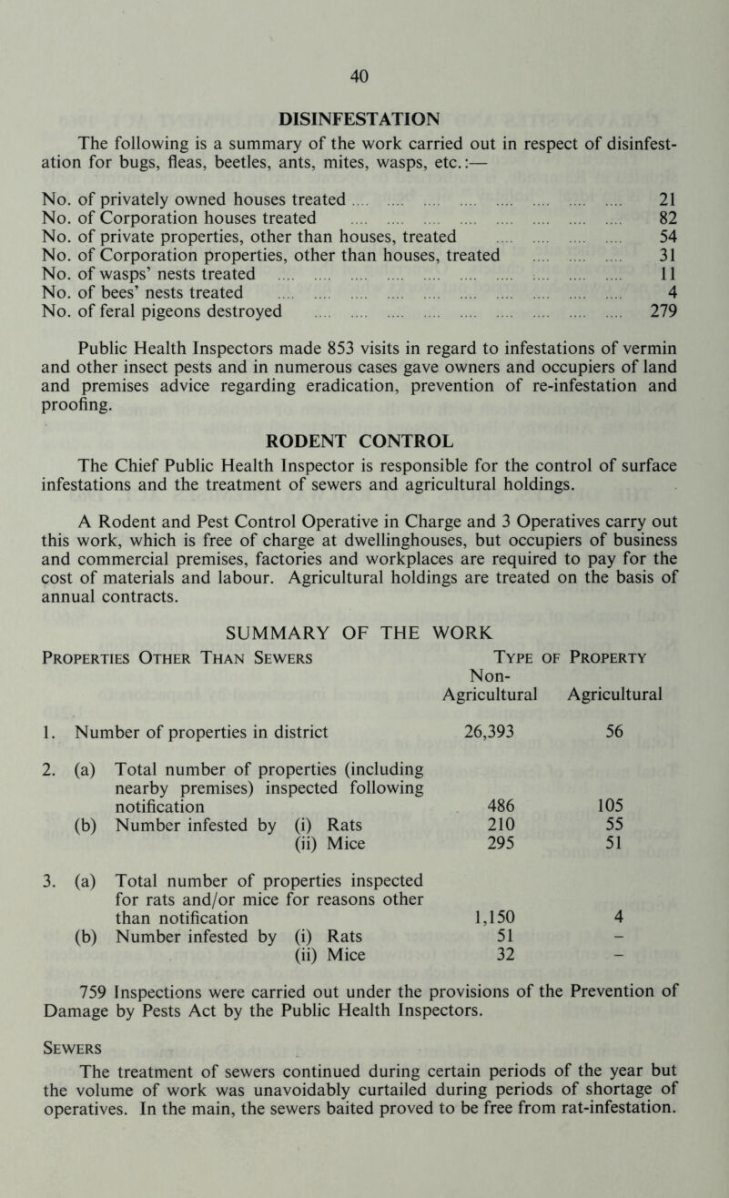 DISINFESTATION The following is a summary of the work carried out in respect of disinfest- ation for bugs, fleas, beetles, ants, mites, wasps, etc.:— No. of privately owned houses treated 21 No. of Corporation houses treated 82 No. of private properties, other than houses, treated 54 No. of Corporation properties, other than houses, treated 31 No. of wasps’nests treated 11 No. of bees’ nests treated 4 No. of feral pigeons destroyed 279 Public Health Inspectors made 853 visits in regard to infestations of vermin and other insect pests and in numerous cases gave owners and occupiers of land and premises advice regarding eradication, prevention of re-infestation and proofing. RODENT CONTROL The Chief Public Health Inspector is responsible for the control of surface infestations and the treatment of sewers and agricultural holdings. A Rodent and Pest Control Operative in Charge and 3 Operatives carry out this work, which is free of charge at dwellinghouses, but occupiers of business and commercial premises, factories and workplaces are required to pay for the cost of materials and labour. Agricultural holdings are treated on the basis of annual contracts. SUMMARY OF THE WORK Properties Other Than Sewers Type of Property Non- Agricultural Agricultural 1. Number of properties in district 26,393 56 2. (a) Total number of properties (including nearby premises) inspected following notification . 486 105 (b) Number infested by (i) Rats 210 55 (ii) Mice 295 51 3. (a) Total number of properties inspected for rats and/or mice for reasons other than notification 1,150 4 (b) Number infested by (i) Rats 51 - (ii) Mice 32 - 759 Inspections were carried out under the provisions of the Prevention of Damage by Pests Act by the Public Health Inspectors. Sewers The treatment of sewers continued during certain periods of the year but the volume of work was unavoidably curtailed during periods of shortage of operatives. In the main, the sewers baited proved to be free from rat-infestation.