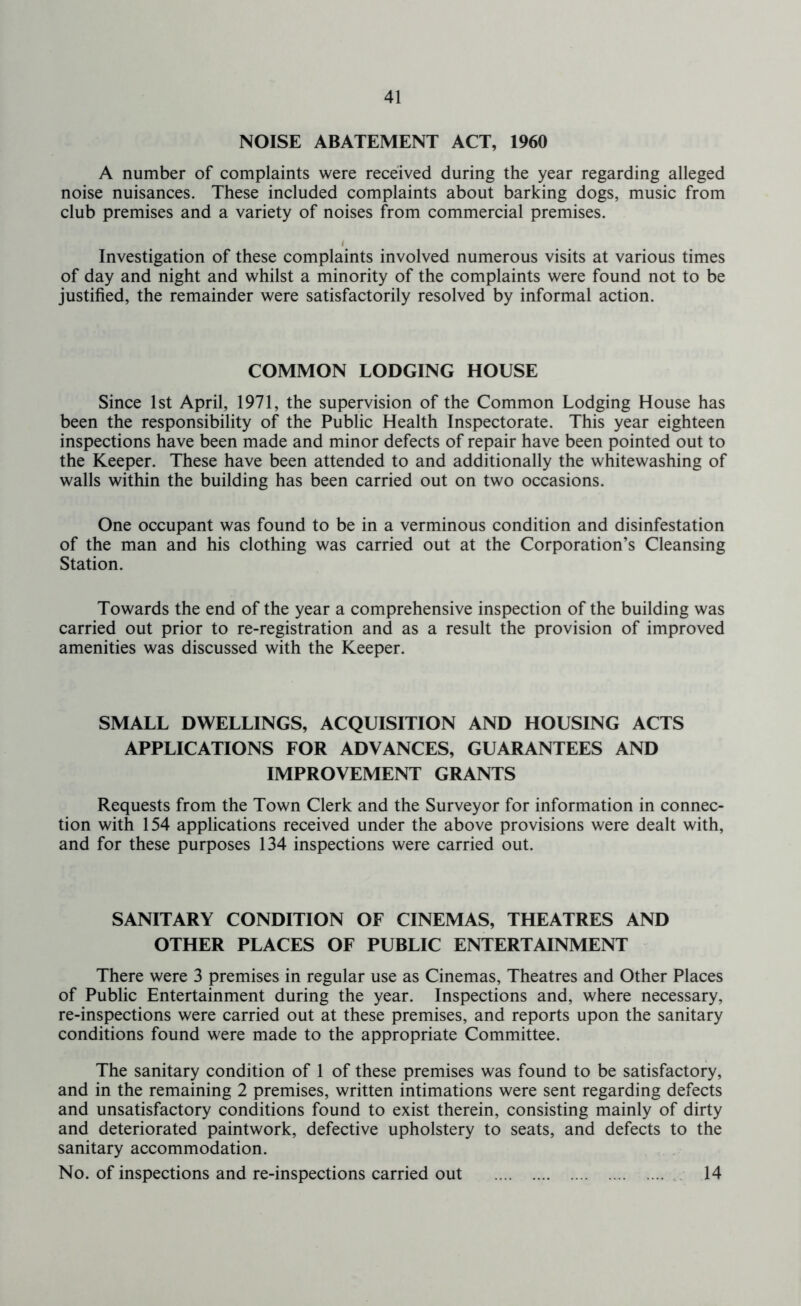 NOISE ABATEMENT ACT, 1960 A number of complaints were received during the year regarding alleged noise nuisances. These included complaints about barking dogs, music from club premises and a variety of noises from commercial premises. < Investigation of these complaints involved numerous visits at various times of day and night and whilst a minority of the complaints were found not to be justified, the remainder were satisfactorily resolved by informal action. COMMON LODGING HOUSE Since 1st April, 1971, the supervision of the Common Lodging House has been the responsibility of the Public Health Inspectorate. This year eighteen inspections have been made and minor defects of repair have been pointed out to the Keeper. These have been attended to and additionally the whitewashing of walls within the building has been carried out on two occasions. One occupant was found to be in a verminous condition and disinfestation of the man and his clothing was carried out at the Corporation’s Cleansing Station. Towards the end of the year a comprehensive inspection of the building was carried out prior to re-registration and as a result the provision of improved amenities was discussed with the Keeper. SMALL DWELLINGS, ACQUISITION AND HOUSING ACTS APPLICATIONS FOR ADVANCES, GUARANTEES AND IMPROVEMENT GRANTS Requests from the Town Clerk and the Surveyor for information in connec- tion with 154 applications received under the above provisions were dealt with, and for these purposes 134 inspections were carried out. SANITARY CONDITION OF CINEMAS, THEATRES AND OTHER PLACES OF PUBLIC ENTERTAINMENT There were 3 premises in regular use as Cinemas, Theatres and Other Places of Public Entertainment during the year. Inspections and, where necessary, re-inspections were carried out at these premises, and reports upon the sanitary conditions found were made to the appropriate Committee. The sanitary condition of 1 of these premises was found to be satisfactory, and in the remaining 2 premises, written intimations were sent regarding defects and unsatisfactory conditions found to exist therein, consisting mainly of dirty and deteriorated paintwork, defective upholstery to seats, and defects to the sanitary accommodation. No. of inspections and re-inspections carried out 14