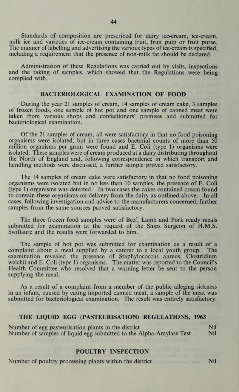 Standards of composition are prescribed for dairy ice-cream, ice-cream, milk ice and varieties of ice-cream containing fruit, fruit pulp or fruit puree. The manner of labelling and advertising the various types of ice-cream is specified, including a requirement that the presence of non-milk fat should be declared. Administration of these Regulations was carried out by visits, inspections and the taking of samples, which showed that the Regulations were being complied with. BACTERIOLOGICAL EXAMINATION OF FOOD During the year 21 samples of cream, 14 samples of cream cake, 3 samples of frozen foods, one sample of hot pot and one sample of canned meat were taken from various shops and confectioners’ premises and submitted for bacteriological examination. Of the 21 samples of cream, all were satisfactory in that no food poisoning organisms were isolated, but in three cases bacterial counts of more than 50 million organisms per gram were found and E. Coli (type 1) organisms were isolated. These samples were of cream produced at a dairy distributing throughout the North of England and, following correspondence in which transport and handling methods were discussed, a further sample proved satisfactory. The 14 samples of cream cake were satisfactory in that no food poisoning organisms were isolated but in no less than 10 samples, the presence of E. Coli (type 1) organisms was detected. In two cases the cakes contained cream found to contain these organisms on delivery from the dairy as outlined above. In all cases, following investigation and advice to the manufacturers concerned, further samples from the same sources proved satisfactory. The three frozen food samples were of Beef, Lamb and Pork ready meals submitted for examination at the request of the Ships Surgeon of H.M.S. Swiftsure and the results were forwarded to him. The sample of hot pot was submitted for examination as a result of a complaint about a meal supplied by a caterer to a local youth group. The examination revealed the presence of Staphylococcus aureus, Clostridium welchii and E. Coli (type 1) organisms. The matter was reported to the Council’s Health Committee who resolved that a warning letter be sent to the person supplying the meal. As a result of a complaint from a member of the public alleging sickness in an infant, caused by eating imported canned meat, a sample of the meat was submitted for bacteriological examination. The result was entirely satisfactory. THE LIQUID EGG (PASTEURISATION) REGULATIONS, 1963 Number of egg pasteurisation plants in the district Nil Number of samples of liquid egg submitted to the Alpha-Amylase Test.... Nil POULTRY INSPECTION Number of poultry processing plants within the district Nil