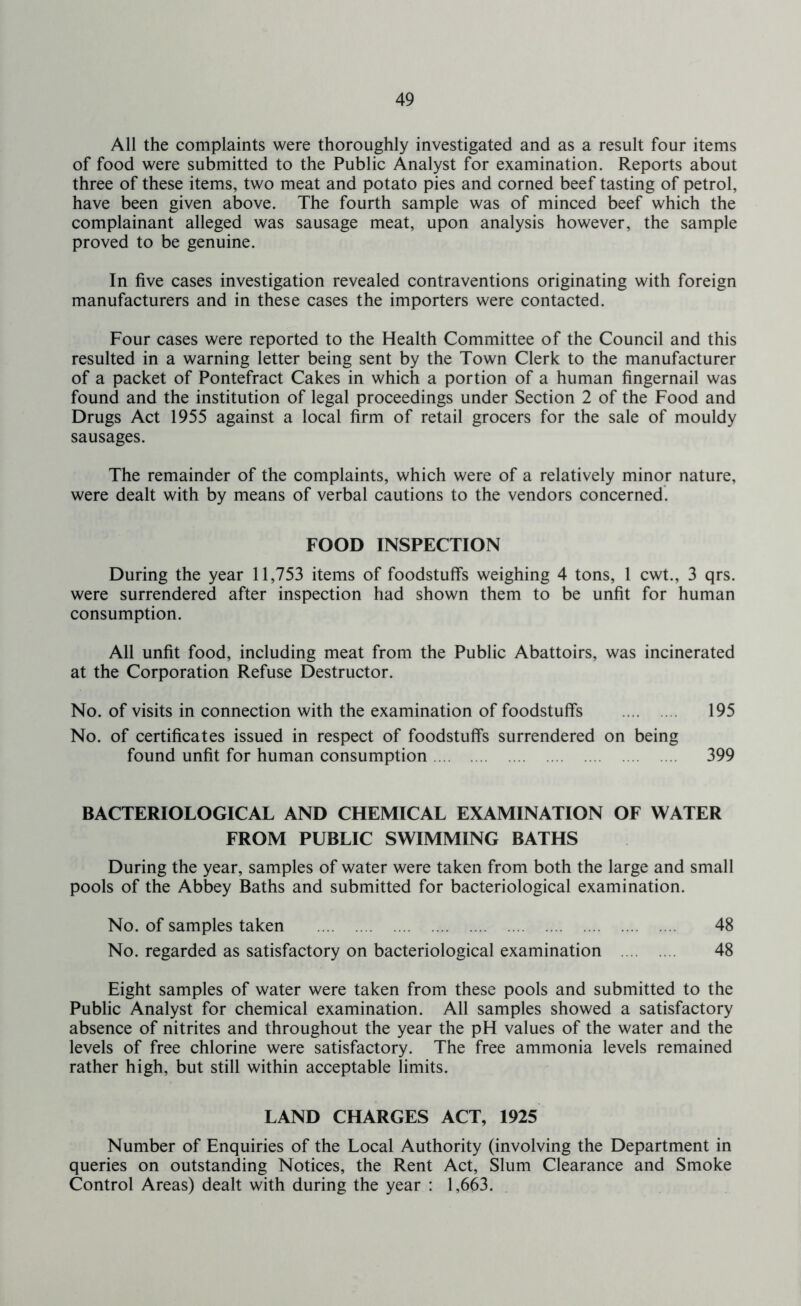 All the complaints were thoroughly investigated and as a result four items of food were submitted to the Public Analyst for examination. Reports about three of these items, two meat and potato pies and corned beef tasting of petrol, have been given above. The fourth sample was of minced beef which the complainant alleged was sausage meat, upon analysis however, the sample proved to be genuine. In five cases investigation revealed contraventions originating with foreign manufacturers and in these cases the importers were contacted. Four cases were reported to the Health Committee of the Council and this resulted in a warning letter being sent by the Town Clerk to the manufacturer of a packet of Pontefract Cakes in which a portion of a human fingernail was found and the institution of legal proceedings under Section 2 of the Food and Drugs Act 1955 against a local firm of retail grocers for the sale of mouldy sausages. The remainder of the complaints, which were of a relatively minor nature, were dealt with by means of verbal cautions to the vendors concerned. FOOD INSPECTION During the year 11,753 items of foodstuffs weighing 4 tons, 1 cwt., 3 qrs. were surrendered after inspection had shown them to be unfit for human consumption. All unfit food, including meat from the Public Abattoirs, was incinerated at the Corporation Refuse Destructor. No. of visits in connection with the examination of foodstuffs 195 No. of certificates issued in respect of foodstuffs surrendered on being found unfit for human consumption 399 BACTERIOLOGICAL AND CHEMICAL EXAMINATION OF WATER FROM PUBLIC SWIMMING BATHS During the year, samples of water were taken from both the large and small pools of the Abbey Baths and submitted for bacteriological examination. No. of samples taken 48 No. regarded as satisfactory on bacteriological examination 48 Eight samples of water were taken from these pools and submitted to the Public Analyst for chemical examination. All samples showed a satisfactory absence of nitrites and throughout the year the pH values of the water and the levels of free chlorine were satisfactory. The free ammonia levels remained rather high, but still within acceptable limits. LAND CHARGES ACT, 1925 Number of Enquiries of the Local Authority (involving the Department in queries on outstanding Notices, the Rent Act, Slum Clearance and Smoke Control Areas) dealt with during the year ; 1,663.