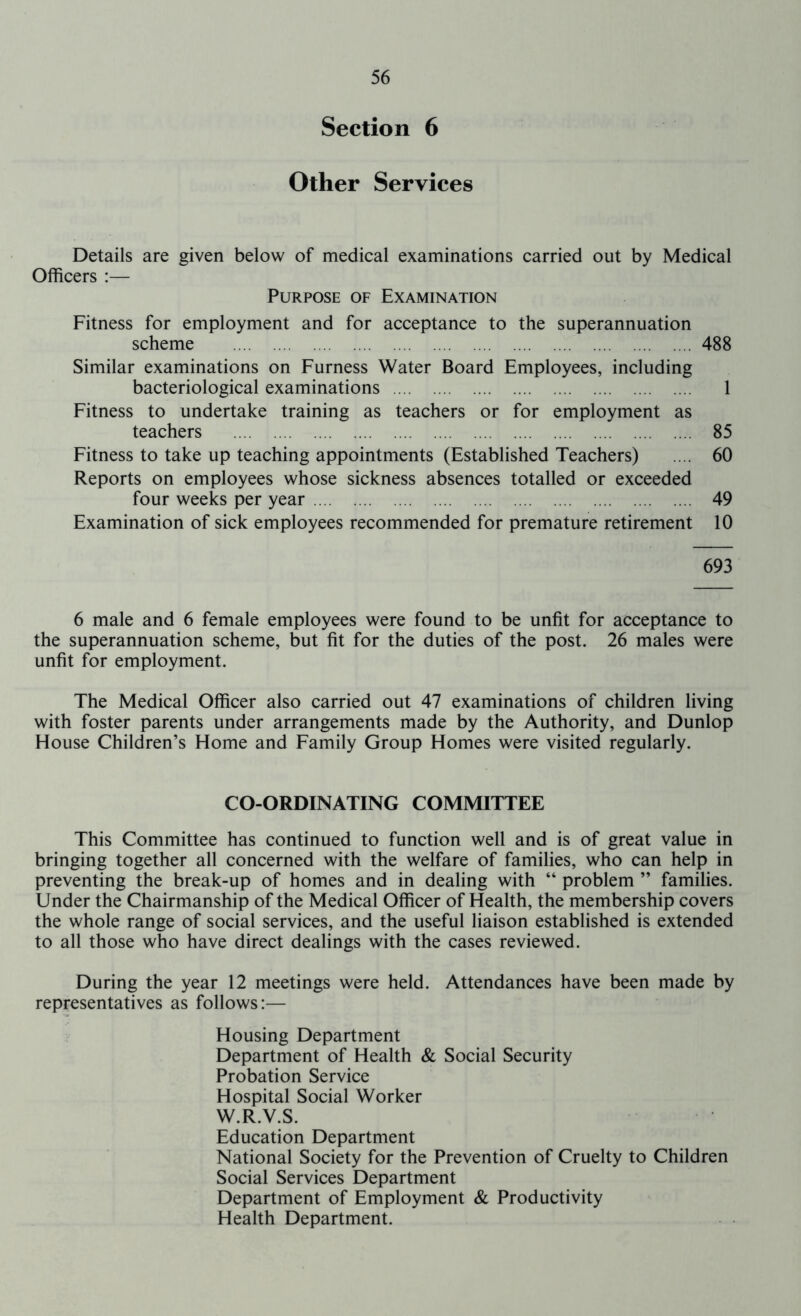 Section 6 Other Services Details Officers :— are given below of medical examinations carried out by Medical Purpose of Examination Fitness for employment and for acceptance to the superannuation scheme 488 Similar examinations on Furness Water Board Employees, including bacteriological examinations 1 Fitness to undertake training as teachers or for employment as teachers 85 Fitness to take up teaching appointments (Established Teachers) .... 60 Reports on employees whose sickness absences totalled or exceeded four weeks per year 49 Examination of sick employees recommended for premature retirement 10 693 6 male and 6 female employees were found to be unfit for acceptance to the superannuation scheme, but fit for the duties of the post. 26 males were unfit for employment. The Medical Officer also carried out 47 examinations of children living with foster parents under arrangements made by the Authority, and Dunlop House Children’s Home and Family Group Homes were visited regularly. CO-ORDINATING COMMITTEE This Committee has continued to function well and is of great value in bringing together all concerned with the welfare of families, who can help in preventing the break-up of homes and in dealing with “ problem ” families. Under the Chairmanship of the Medical Officer of Health, the membership covers the whole range of social services, and the useful liaison established is extended to all those who have direct dealings with the cases reviewed. During the year 12 meetings were held. Attendances have been made by representatives as follows:— Housing Department Department of Health & Social Security Probation Service Hospital Social Worker W.R.V.S. Education Department National Society for the Prevention of Cruelty to Children Social Services Department Department of Employment & Productivity Health Department.