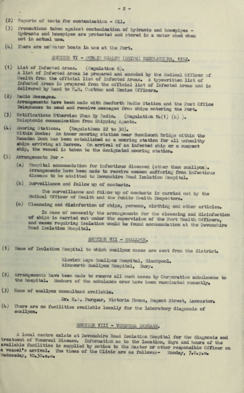 (2) ^ T?eports of testa for contamination - Uil. (3) i’rocautions taken against contaoiination of l\jrdrants and hosepipes - i^drants and hosepipes are protected and stored in a vmter shed when not in actual use* (4) There are nol water boats in use at the I'ort. I' VI - H-s^ALT?: (dTiL^Sj I^UiJVTICKS. 19^j2. (1) List of Xnf€K:ted Areas* (''egulation 6)* A list of Infected Areas is prepared arid amended by ttie Medical Officer of frrQj^ the official list of Xnfeoted Areas* A typewritten list of Infected Areas is prepared from the oificial list of Infected Areas and is delivered by hand to N.M. Customs and :ixoise Officers. (2) Hadlo ^liessages* ^angaoents have been made with Seaforth Tbidlo Station and the Post Office Telephones to send and receive messages ftxm ships entering the Port* (3) Notifications Otherwise Than % ^?adio* (i?egulaticn 14(1} (b) )* Telephonic communication fraa Shipping i^^ents* (4) .iooring Stations* (Regulations 22 to 30). Within Docks: An inner mooring station near Bucclwach Bridge within the Ramsden Dock has been established as a raonring station for all unhealthy ehlps arriving at Barrow. On arrival of an ini'octed ship or a susoect ship, the vessel is taken to the designated mooring station* (5) Arrangaaente For - (a) hospital accofnaodation for infectious diseased (other than staallpox)* Arrangements have been made to receive seamen suffering from infectious disease to be adnitted to Devonshire >^?oad Isolation hospital* (b) Surveillance and follow of contacts* The surveillance and follow up of contacts is carried out by the fedical (Officer of Fealth and the Public Health Inspoctors* (c) Cleansing and disinfection of ships, persons, clothing and other articles* to case of necessity the arrangeraents for the cleansing and disinfection of ships is carried out under the supervision of the Port Health (Officers, and oases requiring isolation would be found acccxomcdation at tiie Devonshire Road Isolation Hospital* SSCTIOK 711 ~ ayuUJLpTiX* ' (1) Name of Isolation liospital to which smallpox cases are sent frcsn the district* j?;iswicic beys Sn«ll^)ox Hospital, Blacl<pool* Ainswiorth dmallpox liospital. Bury* (2} toangements have been made to rerao'i/e all such cases by Corporation ambulances to the hospital* Members of the ambulance crew hiave been vaccinated recentiy* (3) Name of smallpox consiatant available* Dr* H, Farquar, Victoria lk>use, Regent Street, juancaster* o facilities available localiy for the laboratory diagnosis of SaCTION VIII - Devonshire Road Isolation Hospital for the diagnosis and Infonaation as to the location, days and hours of the vallable facilities is supplied by notice to the iviaster or other responsible Officer on /edrosdiy^ 1?*^^* ^ times of the Clinic are as follows:- Monday, 7*0.p.m.