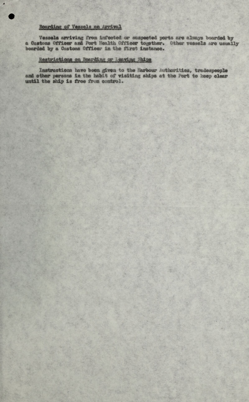 y«sMlA arriYiac from Infaoted or susp«et«d ports are sIbb^ booirded by a Cuetona offieor and Port Health Offieer togither. Other veesela ore usually boarded by a Custcxas Offioer ini the first Inetazioe. on Boarding or Lefifjinff Instruetioxia hare been given to the Harbour Authorities, tradespeople aai ethtt* persons in the habit of visiting ships at the P«»*t to keop clear until the ship is free Aroa oontrol.