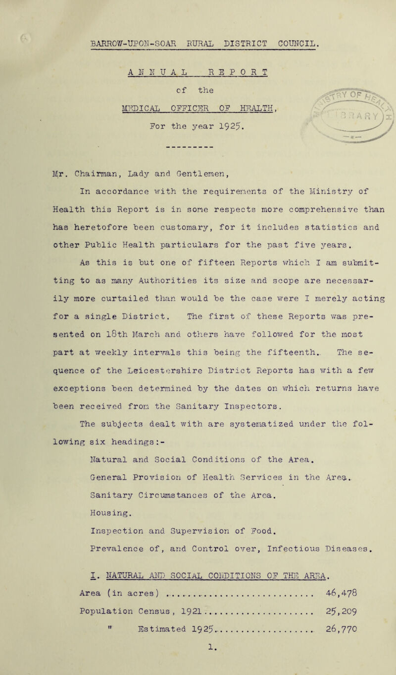 B.\HR0W-UP01vT~S0AH RUR.\L DISTRICT COUITCIL. A R R U A L REPORT cf the MEDICAL OFFICER OP HEALTH. For the year 1925. Mr. Chairman, Lady and G-entlemen, In accordance with the requirements of the Ministry of Health this Report is in some respects more comprehensive than has heretofore been customary, for it includes statistics and other Public Health particulars for the past five years. As this is hut one of fifteen Reports v/hich I am submit- ting to as many Authorities its size and scope are necessar- ily more curtailed than would be the case were I merely acting for a single District. The first of these Reports was pre- sented on l8th March and otliers have followed for the most part at weekly intervals this being the fifteenth.. The se- quence of the Leicestershire District Reports has v/ith a few exceptions been determined by the dates on v/hich returns have been received from the Sanitary Inspectors. The subjects dealt with are systematized under t}ic fol- lowing six headings:- Natural and Social Conditions of the Area. General Provision of Health Services in the Area. Sanitary Circumstances of the Area. Housing. Inspection and Supervision of Pood. Prevalence of, and Control over, Infectious Diseases. I. NATURAL AIRj SOCIAL CONDITIONS OP THE AREA. Area (in acres) 46,478 Population Census , 1921 25,209  Estimated I925 26,770