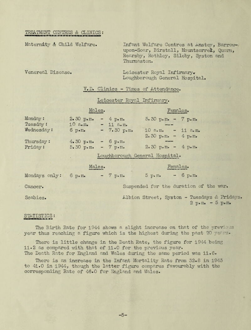 TREATMENT CENTRES & CLINICS: Maternmty A Child Welffure. InfpJit Y/elfcore Centres at j^>-nstey, Barrow-. upon-Soar, Birstall, Mountsorrel, Quom, Rearsby, Rothley, Silcby, Syston and Thurmaston. Venereal Disease. Leicester Royal Infirmaryr Loughborough General Hospital, V,D. Clinics - Times of Attendance. Leicester Royal Infirmary. Males. Females. Monday : 2. 30 p.m. 4 p.m. 5. 30 p. m. - 7 p.m. Tuesday : 10 a,m. 11 a. m. — Vfednesday: 6 p.m. - 7.30 p.m. 10 a, m. 2. 30 p. m. - 11 rum. 4 p.m. Thursday : 4. 30 p. m. 6 p.m. — Friday: 5. 30 p. m. - 7 p.m. 2. 30 p.m. - 4 p.m. Loughborough General Hospital. Males. Females. Mondays only: 6 p.m. - 7 p.m. 5 p.m. - 6 p.m. Suspended for the duration of the war. Albion Street, Syston - Tuesdays & Fridays. 2 p.m, - 5 p.m. The Birth Rate for 1944 shows a slight increase on tha.t of the iprevi.ius year thus reaching a figure which is the highest during the past 20 yerrs. There is little change in the Death Ra.te, the figure for 1944 being 11.2 as compared with that of 11.0 for the previous year. The Death Ra.te for England and Wales during the same period was 11.6. There is cr increase in the Infant Mortality Rate from 32.8 in 1943 to 41.0 in 1944, though the latter figure compares favourably with the corresponding Rate of 46.0 for England and V/ales. Cancer. Scabies. ST/vTISTICS: -5-