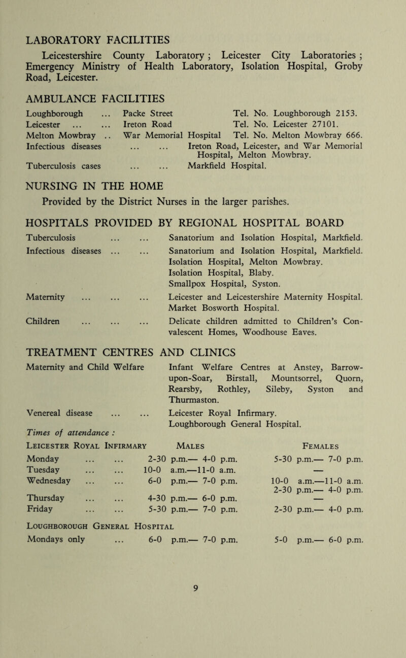 LABORATORY FACILITIES Leicestershire County Laboratory; Leicester City Laboratories; Emergency Ministry of Health Laboratory, Isolation Hospital, Groby Road, Leicester. AMBULANCE FACILITIES Loughborough Leicester Melton Mowbray .. Infectious diseases Tuberculosis cases Packe Street Tel. No. Loughborough 2153. Ireton Road Tel. No. Leicester 27101. War Memorial Hospital Tel. No. Melton Mowbray 666. Ireton Road, Leicester, and War Memorial Hospital, Melton iVIowbray. Markfield Hospital. NURSING IN THE HOME Provided by the District Nurses in the larger parishes. HOSPITALS PROVIDED BY REGIONAL HOSPITAL BOARD Tuberculosis Sanatorium and Isolation Hospital, Markfield. Infectious diseases ... Sanatorium and Isolation Hospital, Markfield. Isolation Hospital, Melton Mowbray. Isolation Hospital, Blaby. Smallpox Hospital, Syston. Maternity Leicester and Leicestershire Maternity Hospital. Market Bosworth Hospital. Children Delicate children admitted to Children’s Con- valescent Homes, Woodhouse Eaves. TREATMENT CENTRES AND CLINICS Maternity and Child Welfare Infant Welfare Centres at Anstey, Barrow- upon-Soar, Birstall, Mountsorrel, Quom, Rearsby, Rothley, Sileby, Syston and Thurmaston. Venereal disease Leicester Royal Infirmary. Loughborough General Hospital. Times of attendance : Leicester Royal Infirmary Males Females Monday 2-30 p.m.— 4-0 p.m. 5-30 p.m.— 7-0 p.m. Tuesday 10-0 a.m.—11-0 a.m. — Wednesday 6-0 p.m.— 7-0 p.m. 10-0 a.m.—11-0 a.m. 2-30 p.m.— 4-0 p.m. Thursday 4-30 p.m.— 6-0 p.m. — Friday 5-30 p.m.— 7-0 p.m. 2-30 p.m.— 4-0 p.m. Loughborough General Hospital Mondays only 6-0 p.m.— 7-0 p.m. 5-0 p.m.— 6-0 p.m.