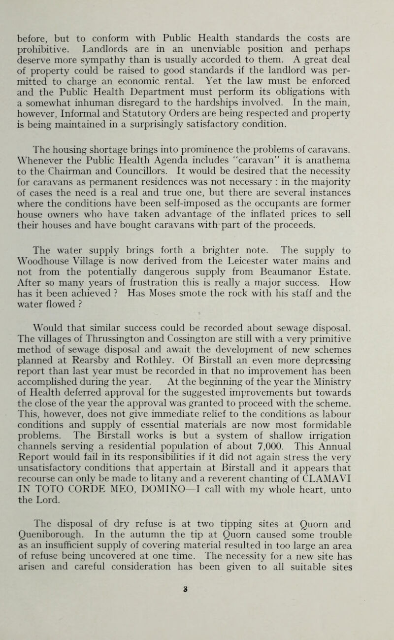 before, but to conform with Public Health standards the costs are prohibitive. Landlords are in an unenviable position and perhaps deserve more sympathy than is usually accorded to them. A great deal of property could be raised to good standards if the landlord was per- mitted to charge an economic rental. Yet the law must be enforced and the Public Health Department must perform its obligations with a somewhat inhuman disregard to the hardships involved. In the main, however, Informal and Statutory Orders are being respected and property is being maintained in a surprisingly satisfactory condition. The housing shortage brings into prominence the problems of caravans. Whenever the Public Health Agenda includes “caravan” it is anathema to the Chairman and Councillors. It would be desired that the necessity for caravans as permanent residences was not necessary : in the majority of cases the need is a real and true one, but there are several instances where the conditions have been self-imposed as the occupants are former house owners who have taken advantage of the inflated prices to sell their houses and have bought caravans with part of the proceeds. The water supply brings forth a brighter note. The supply to WYodhouse Village is now derived from the Leicester water mains and not from the potentially dangerous supply from Beaumanor Estate. After so many years of frustration this is really a major success. How has it been achieved ? Has Moses smote the rock with his staff and the water flowed ? Would that similar success could be recorded about sewage disposal. The villages of Thrussington and Cossington are still with a very primitive method of sewage disposal and await the development of new schemes planned at Rearsby and Rothley. Of Birstall an even more depressing report than last year must be recorded in that no improvement has been accomplished during the year. At the beginning of the year the Ministry of Health deferred approval for the suggested improvements but towards the close of the year the approval was granted to proceed with the scheme. This, however, does not give immediate relief to the conditions as labour conditions and supply of essential materials are now most formidable problems. The Birstall works is but a system of shallow irrigation channels serving a residential population of about 7,000. This Annual Report would fail in its responsibilities if it did not again stress the very unsatisfactory conditions that appertain at Birstall and it appears that recourse can only be made to litany and a reverent chanting of CLAMAVI IN TOTO CORDE MEO, DOMINO—I call with my whole heart, unto the Lord. The disposal of dry refuse is at two tipping sites at Quorn and Queniborough. In the autumn the tip at Quorn caused some trouble as an insufficient supply of covering material resulted in too large an area of refuse being uncovered at one time. The necessity for a new site has arisen and careful consideration has been given to all suitable sites