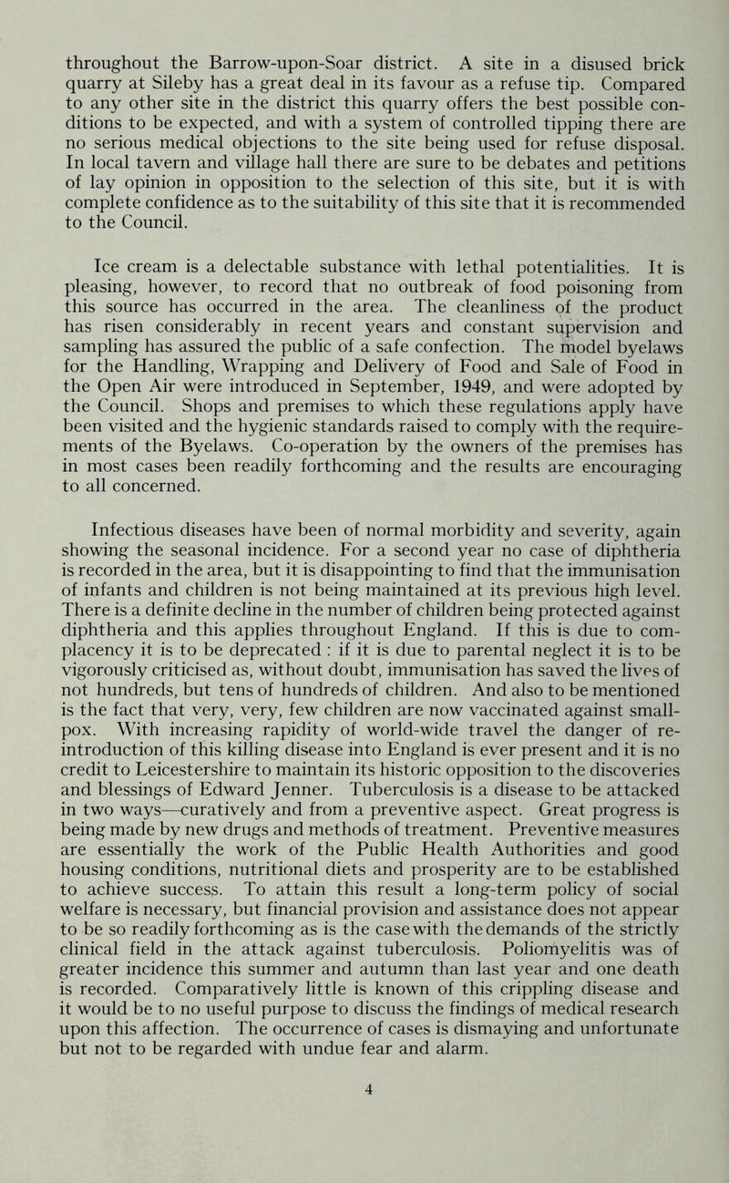 throughout the Barrow-upon-Soar district. A site in a disused brick quarry at Sileby has a great deal in its favour as a refuse tip. Compared to any other site in the district this quarry offers the best possible con- ditions to be expected, and with a system of controlled tipping there are no serious medical objections to the site being used for refuse disposal. In local tavern and village hall there are sure to be debates and petitions of lay opinion in opposition to the selection of this site, but it is with complete confidence as to the suitability of this site that it is recommended to the Council. Ice cream is a delectable substance with lethal potentialities. It is pleasing, however, to record that no outbreak of food poisoning from this source has occurred in the area. The cleanliness of the product has risen considerably in recent years and constant supervision and sampling has assured the public of a safe confection. The model byelaws for the Handling, Wrapping and Delivery of Food and Sale of Food in the Open Air were introduced in September, 1949, and were adopted by the Council. Shops and premises to which these regulations apply have been visited and the hygienic standards raised to comply with the require- ments of the Byelaws. Co-operation by the owners of the premises has in most cases been readily forthcoming and the results are encouraging to all concerned. Infectious diseases have been of normal morbidity and severity, again showing the seasonal incidence. For a second year no case of diphtheria is recorded in the area, but it is disappointing to find that the immunisation of infants and children is not being maintained at its previous high level. There is a definite decline in the number of children being protected against diphtheria and this applies throughout England. If this is due to com- placency it is to be deprecated : if it is due to parental neglect it is to be vigorously criticised as, without doubt, immunisation has saved the lives of not hundreds, but tens of hundreds of children. And also to be mentioned is the fact that very, very, few children are now vaccinated against small- pox. With increasing rapidity of world-wide travel the danger of re- introduction of this killing disease into England is ever present and it is no credit to Leicestershire to maintain its historic opposition to the discoveries and blessings of Edward Jenner. Tuberculosis is a disease to be attacked in two ways—curatively and from a preventive aspect. Great progress is being made by new drugs and methods of treatment. Preventive measures are essentially the work of the Public Health Authorities and good housing conditions, nutritional diets and prosperity are to be established to achieve success. To attain this result a long-term policy of social welfare is necessary, but financial provision and assistance does not appear to be so readily forthcoming as is the case with the demands of the strictly clinical field in the attack against tuberculosis. Poliomyelitis was of greater incidence this summer and autumn than last year and one death is recorded. Comparatively little is known of this crippling disease and it would be to no useful purpose to discuss the findings of medical research upon this affection. The occurrence of cases is dismaying and unfortunate but not to be regarded with undue fear and alarm.