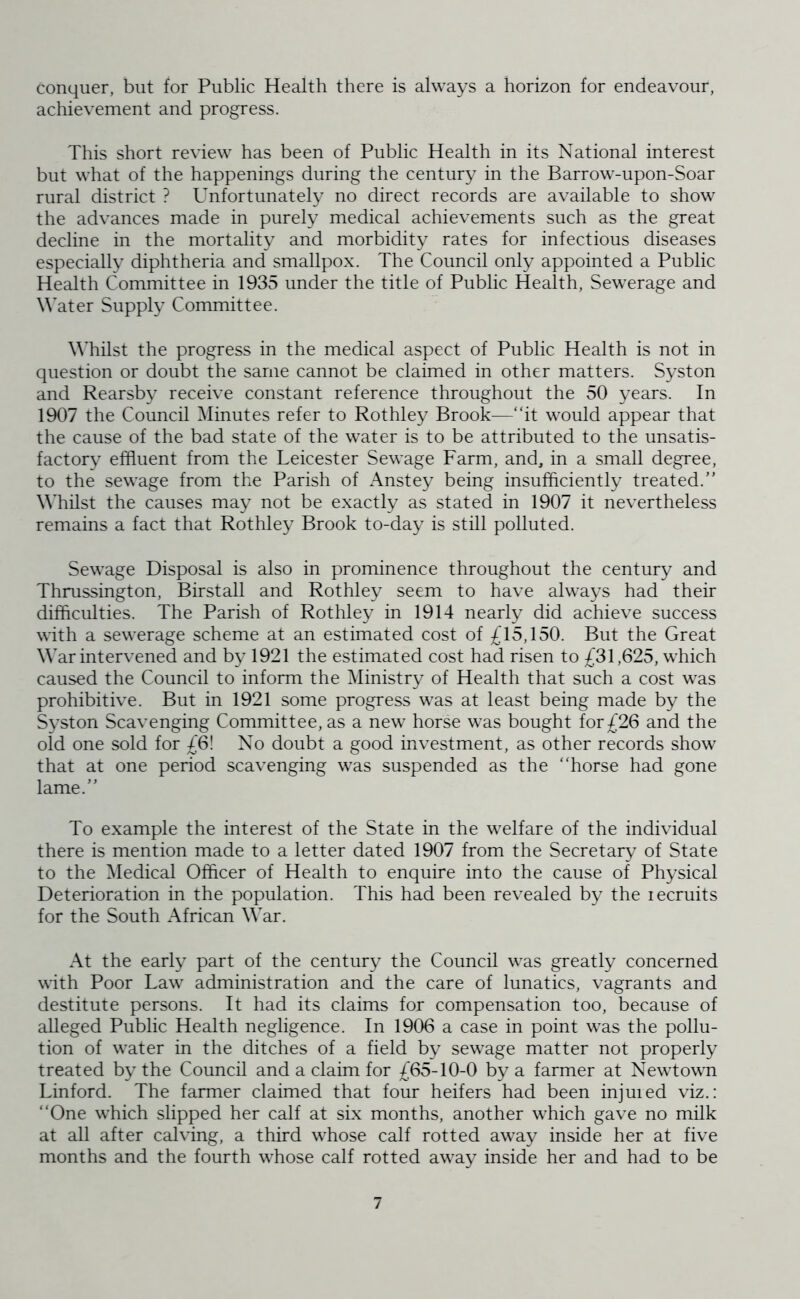 conquer, but for Public Health there is always a horizon for endeavour, achievement and progress. This short review has been of Public Health in its National interest but what of the happenings during the century in the Barrow-upon-Soar rural district ? Unfortunately no direct records are available to show the advances made in purely medical achievements such as the great decline in the mortality and morbidity rates for infectious diseases especially diphtheria and smallpox. The Council only appointed a Public Health Committee in 1935 under the title of Public Health, Sewerage and W’ater Supply Committee. \Miilst the progress in the medical aspect of Public Health is not in question or doubt the same cannot be claimed in other matters. Syston and Rearsby receive constant reference throughout the 50 years. In 1907 the Council Minutes refer to Rothley Brook—“it would appear that the cause of the bad state of the water is to be attributed to the unsatis- factory effluent from the Leicester Sewage Farm, and, in a small degree, to the sewage from the Parish of Anstey being insufficiently treated. Whilst the causes may not be exactly as stated in 1907 it nevertheless remains a fact that Rothley Brook to-day is still polluted. Sewage Disposal is also in prominence throughout the century and Thnissington, Birstall and Rothley seem to have always had their difficulties. The Parish of Rothley in 1914 nearly did achieve success with a sewerage scheme at an estimated cost of £15,150. But the Great War intervened and by 1921 the estimated cost had risen to £31,625, which caused the Council to inform the Ministry of Health that such a cost was prohibitive. But in 1921 some progress was at least being made by the Syston Scavenging Committee, as a new horse was bought for£26 and the old one sold for £6! No doubt a good investment, as other records show that at one period scavenging was suspended as the “horse had gone lame. To example the interest of the State in the welfare of the individual there is mention made to a letter dated 1907 from the Secretary of State to the Medical Officer of Health to enquire into the cause of Physical Deterioration in the population. This had been revealed by the lecruits for the South African War. At the early part of the century the Council was greatly concerned with Poor Law administration and the care of lunatics, vagrants and destitute persons. It had its claims for compensation too, because of alleged Public Health negligence. In 1906 a case in point was the pollu- tion of water in the ditches of a field by sewage matter not properly treated by the Council and a claim for £65-10-0 by a farmer at Newtown Linford. The farmer claimed that four heifers had been injuied viz.: “One which slipped her calf at six months, another which gave no milk at all after calving, a third whose calf rotted away inside her at five months and the fourth whose calf rotted away inside her and had to be