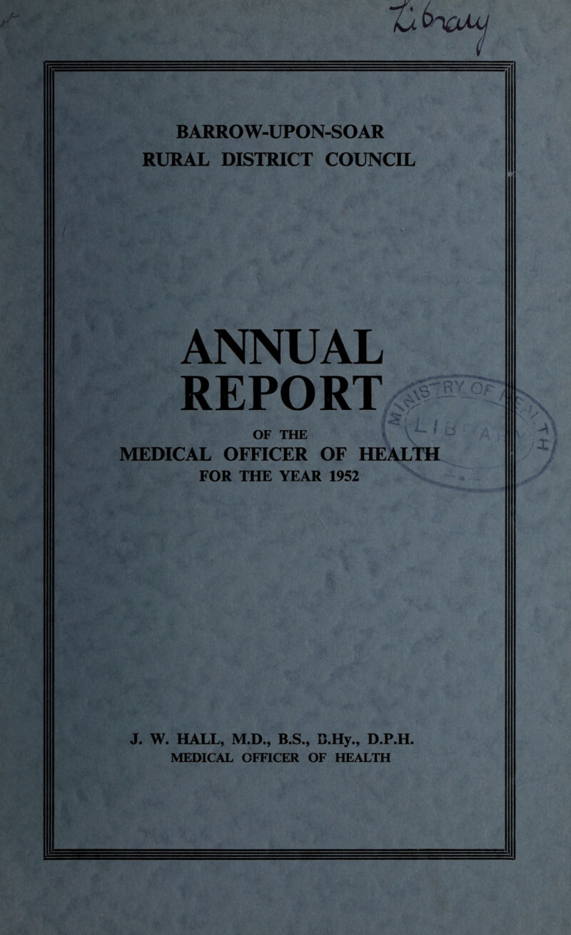 BARROW-UPON-SOAR RURAL DISTRICT COUNCIL ANNUAL REPORT OF THE MEDICAL OFFICER OF HEALTH FOR THE YEAR 1952 J. W. HALL, M.D., B.S., C.Hy., D.P.H. MEDICAL OFFICER OF HEALTH